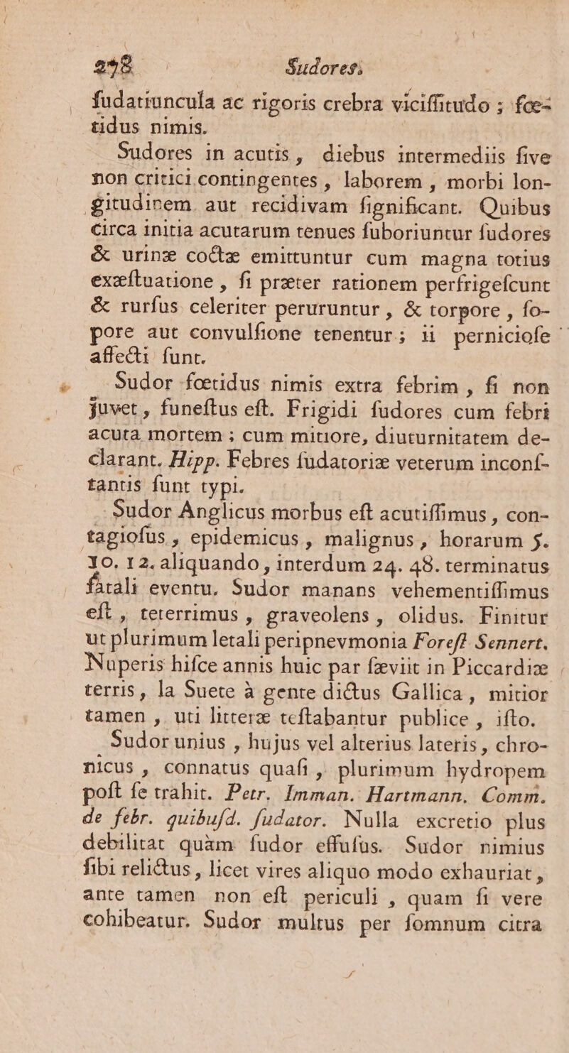 2*8 Sudores; fudatruncula ac rigoris crebra viciffitudo ; fce- tidus nimis. Sudores in acutis, diebus intermediis five non critici contingentes , laborem , morbi lon- g£itudinem. aut recidivam fignificant. Quibus Circa initia acutarum tenues fuboriuntur fudores é urinz coctz emittuntur cum magna totius exxftuauone , fi prater rationem perfrigefcunt &amp; rurfus celeriter peruruntur , &amp; torpore , fo- pore aut convulfione tenentur; i perniciofe ^ affedi funt. Sudor foetidus nimis extra febrim , fi non juvet, funeftus eft. Frigidi fudores cum febri acuta mortem ; cum mitiore, diuturnitatem de- clarant. Hipp. Febres fudatorix veterum inconf- tantis funt typi. | . Sudor Anglicus morbus eft acutiffimus , con- tagiofus , epidemicus , malignus, horarum 5. Yo. 12. aliquando , interdum 24. 48. terminatus atdli eventu, Sudor manans vehementiífimus et, teterrimus , graveolens, olidus. Finitur ut plurimum letali peripnevmonia Foreff Sennert, Nüperis hifce annis huic par fzeviit in Piccardiz | terris, la Suete à gente di&amp;us Gallica, mitior tamen , uti litter teftabantur. publice, ifto. Sudor unius , hujus vel alterius lateris , chro- nicus , connatus quafi ,' plurimum hydropem poft fe trahit. Petr. Imman. Hartmann. Comm. de febr. quibufd. fudator. Nulla excretio plus debilitat quàm. fudor effufüs.. Sudor nimius fibi reli&amp;us , licet vires aliquo modo exhauriat , ante tamen non efl periculi , quam fi vere cohibeatur. Sudor multus per fomnum citra