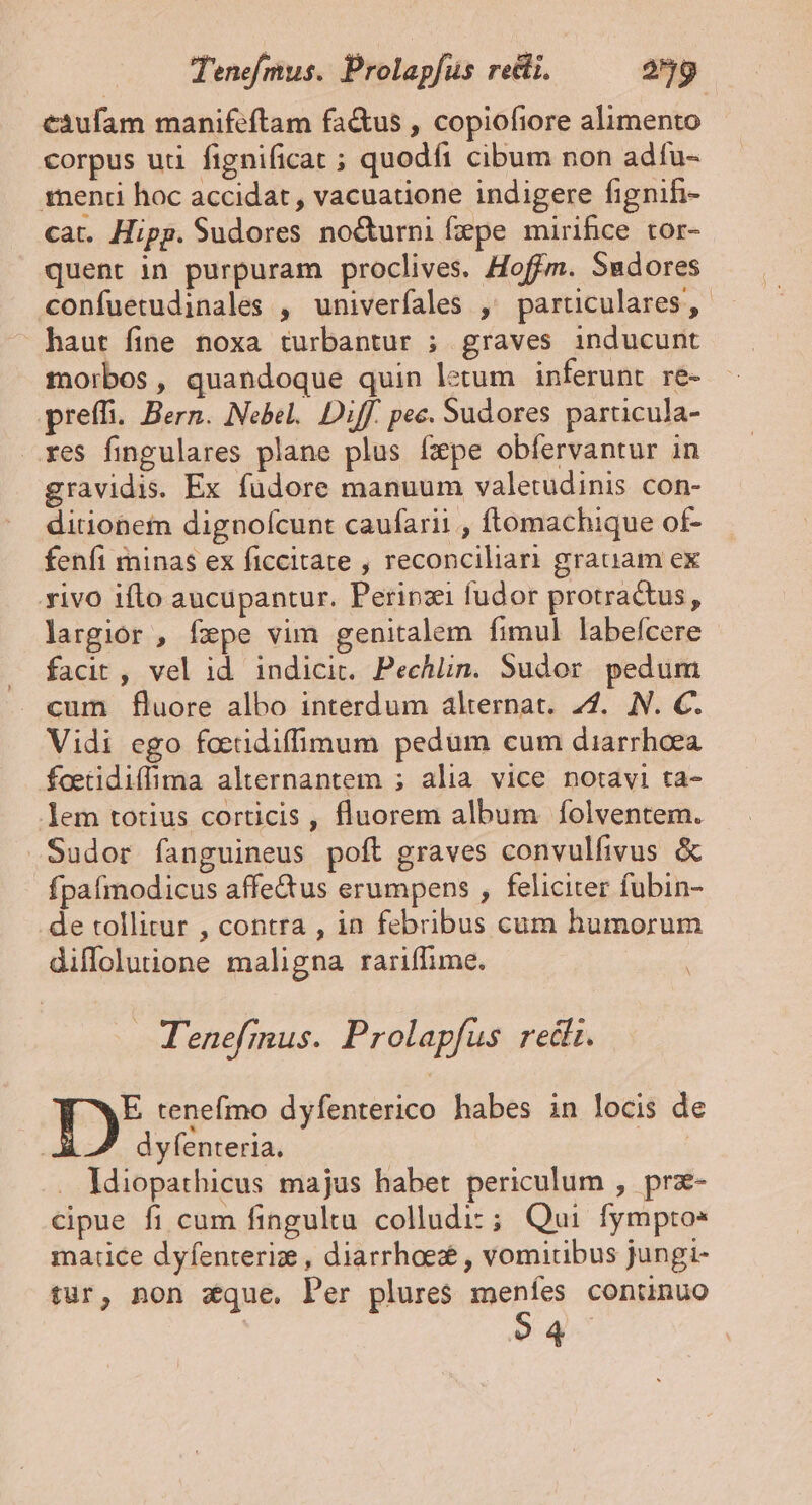 Tenefmus. Prolapfus redii. 259 càufam manifeftam factus , copiofiore alimento corpus uti fignificat ; quodíi cibum non adfu- 1rneni hoc accidat, vacuatione indigere fignifi- cat. Hipp. Sudores no&amp;urni fepe mirifice tor- quent in purpuram proclives. Hoffm. Sudores confuetudinales , univerfales ,' particulares, haut fine noxa turbantur ; graves inducunt morbos, quandoque quin letum inferunt re- preffi. Bern. Nebel. Diff. pec. Sudores particula- res fingulares plane plus fxpe obfervantur in gravidis. Ex füdore manuum valetudinis con- ditionem dignofcunt caufarii , ftomachique of- fenfi minas ex ficcitate , reconciliari grauiam ex xivo iflo aucupantur. Perinzi fudor protra&amp;us, largior , fxpe vim genitalem fimul labefcere facit , vel id. indicit. Pechlin. Sudor. pedum cum fluore albo interdum alternat. 27. N. C. Vidi ego foetidiffimum pedum cum diarrhoea foetidiffima alternantem ; alia vice notavi ta- em totius corticis , fluorem album folventem. Sudor fanguineus poft graves convulfivus &amp; fpafmodicus affe&amp;us erumpens , feliciter fubin- de tollitur , contra , in febribus cum humorum diffolutione maligna rariffime. Tenefmus. Prolapfus redit. Ty tenefmo dyfenterico habes in locis de dyfenteria. . ldiopathicus majus habet periculum , prz- cipue fi cum fingultu colludiz; Qui fymptos matice dyfenterize , diarrhoe , vomiribus jungi- tur, non aque, Per plures meníes conünuo $4