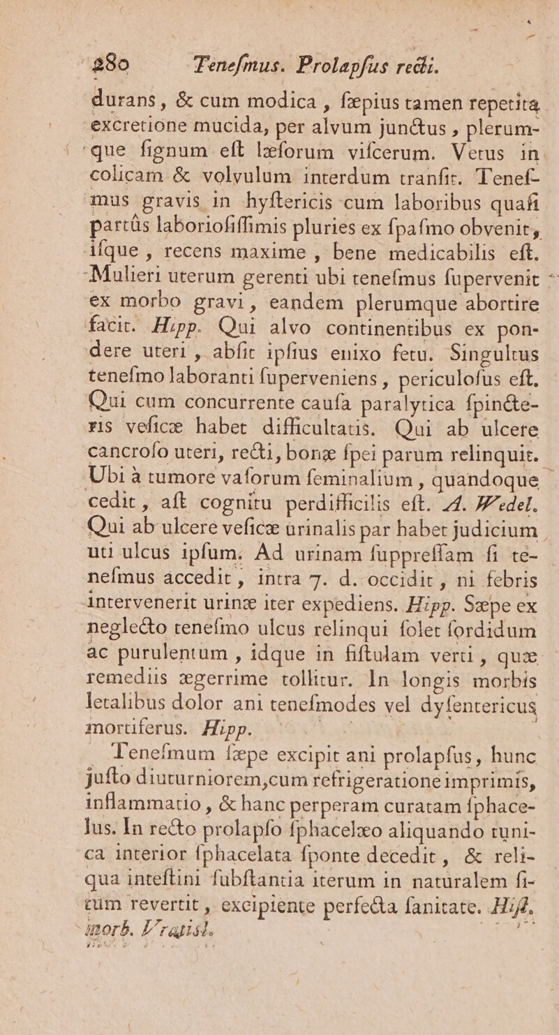 ^ 280 Tenefmus. Prolapfus redii. durans, &amp; cum modica , fiepius tamen repetita excretione mucida, per alvum jun&amp;us , plerum- colicam &amp; volyulum interdum tranfit. Tenef- mus gravis in hyftericis cum laboribus quafi partás laboriofiffimis pluries ex Ípafmo obvenit, Afque , recens maxime , bene medicabilis eft. Maulieri uterum gerenti ubi tenefmus fupervenit ex morbo gravi, eandem plerumque abortire facit. Hipp. Qui alvo continentibus ex pon- dere uteri , abfit ipfius enixo fetu. Singultus tenefmo laboranti fuperveniens , periculofus eft. Qui cum concurrente caufa paralyrica fpin&amp;e- rs vefice habet difficultatis. Qui ab ulcere cancrofo uteri, redi, bonz fpei parum relinquit. Ubi à tumore vaforum feminalium , quandoque cedit, aft cognitu perdifficilis eft. 74. «del. M uti ulcus ipfum. Ad urinam füppreflam fi te- nefmus accedit, intra 7. d. occidit , ni febris intervenerit urinze iter expediens. Hipp. Sepe ex neglecto tenefmo ulcus relinqui folet fordidum ac purulentum , idque in fiftulam verti , quz remediis zgerrime tollitur. 1n longis morbis leralibus dolor ani tenefmodes vel dyfentericus mortiferus. Hipp. Y . T'enefmum fzpe excipit ani prolapfus, hunc jufto diuturniorem,cum refrigeratione imprimis, inflammatio , &amp; hanc perperam curatam fphace- lus. In re&amp;o prolapfo fphacelxo aliquando tuni- ca interior fphacelata fponte decedit, &amp; reli- qua inteflini fübftanda iterum in naturalem fi- cum revertit , excipiente perfecta fanitate. Hij. orb. L'ratist. nus Pew.» L rca E