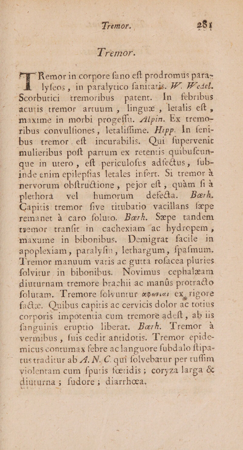 Ua» D Lee TYremor. k oe corpore fano eft prodromus para- lyfeos , in paralytico fanitatis. JF. Jedel. Scorbutici tremoribus | patent. Ín febribus acutis tremor artuum , linguz , letalis eft, maxime in morbi progeffu. z2/pin. Ex tremo- ribus convulliones, letalifme. Hipp. ln feni- bus tremor. eft incurabilis. Qui fupervenit mulieribus poft partum ex retenus quibufcun- que in utero, eft periculofus adfectus, fub- inde enim epilepfias letales infert. $i tremor à nervorum obftructione , pejor eft, quàm fià plechorà vel humorum detecta. Bai. Capids tremor five titubatio vacillans fpe remanet à caro foluto. Berk. Sepe tandem t;emor tranfit in cachexiam ac hydropem, maxume in bibonibus Demigrat facile in apoplexiam , paralyfin, lethargum, fpafmum. Jremor manuum varis ac gutta rofacea pluries folvitur. in bibonibus. Novimus cephalzam diuturnam tremore brachii ac manüs protradio folutam. Tremore folvuntur «eerie: ex, rigore fac. Quibus capitis ac cervicis dolor ac totius corporis impotenda cum tremore adeft, ab us fanguinis eruptio liberat. Berh. Tremor à vermibus , fuis cedit attidotis. Tremor epide- micus conrumax febre ac languore fübdailo ftipa- tus traditur ab 4. N. C. qui folvebatur per tuffim violentam cum fpu:is foedidis; coryza larga &amp; diuturna ; fudore ; diarrhoea. X