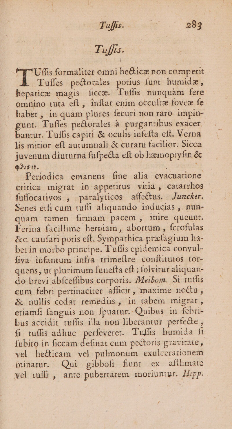 j Tuffis. 89e Uffis formaliter omni he&amp;icz non competit Tuffes pe&amp;orales potus funt humide, hepatic magis ficcz. T'uffis nunquàm fere: omnino tuta eft , inftar enim occultz fovez fe. habet , in quam plures fecuri non raro impin- gunt. Tuffes pectorales à purganubus exacer bantur. Tuffis capiti &amp; oculis infefta eft. Verna — | lis mitior eft autumnali &amp; curatu facilior. Sicca juvenum diuturna fufpecta eft ob haemopry fin &amp; C ITATA à . Periodica emanens fine alia evacuatione Critica migrat in appetitus vida , catarrhos fuffocativos , paralyticos affe&amp;us. — Juncker. Senes etfi cum tuffi aliquando inducias ,. nun- quam tamen firmam pacem , inire queunt. Ferina facillime herniam, abortum , fcrofulas &amp;c. caufari potis eft. Sympathica przfagium ha- bet in morbo principe. Tuffis epidemica convul- fiva infantum infra trimeflre conftitutos tor- quens, ut plurimum funefta eft ; folvitur aliquan- do brevi abfceffibus corporis. /Meibom. Si tuffis cum febri pertinaciter afficit, maxime no&amp;u, &amp; nullis cedat remediis, in tabem migrat, etiamfi fanguis non fpuatur.- Quibus in febri- bus accidit tuffis illa non liberantur perfecte , fi tuffis adhuc perfeveret. Tuffhs humida fi fubito in ficcam definat cum pectoris gravitate, vel he&amp;icam vel pulmonum exulcerauonem innatur. Qui gibbofi Bunt ex afihmate vel tuffi , ante pubertatem. moriuntur. Hipp.