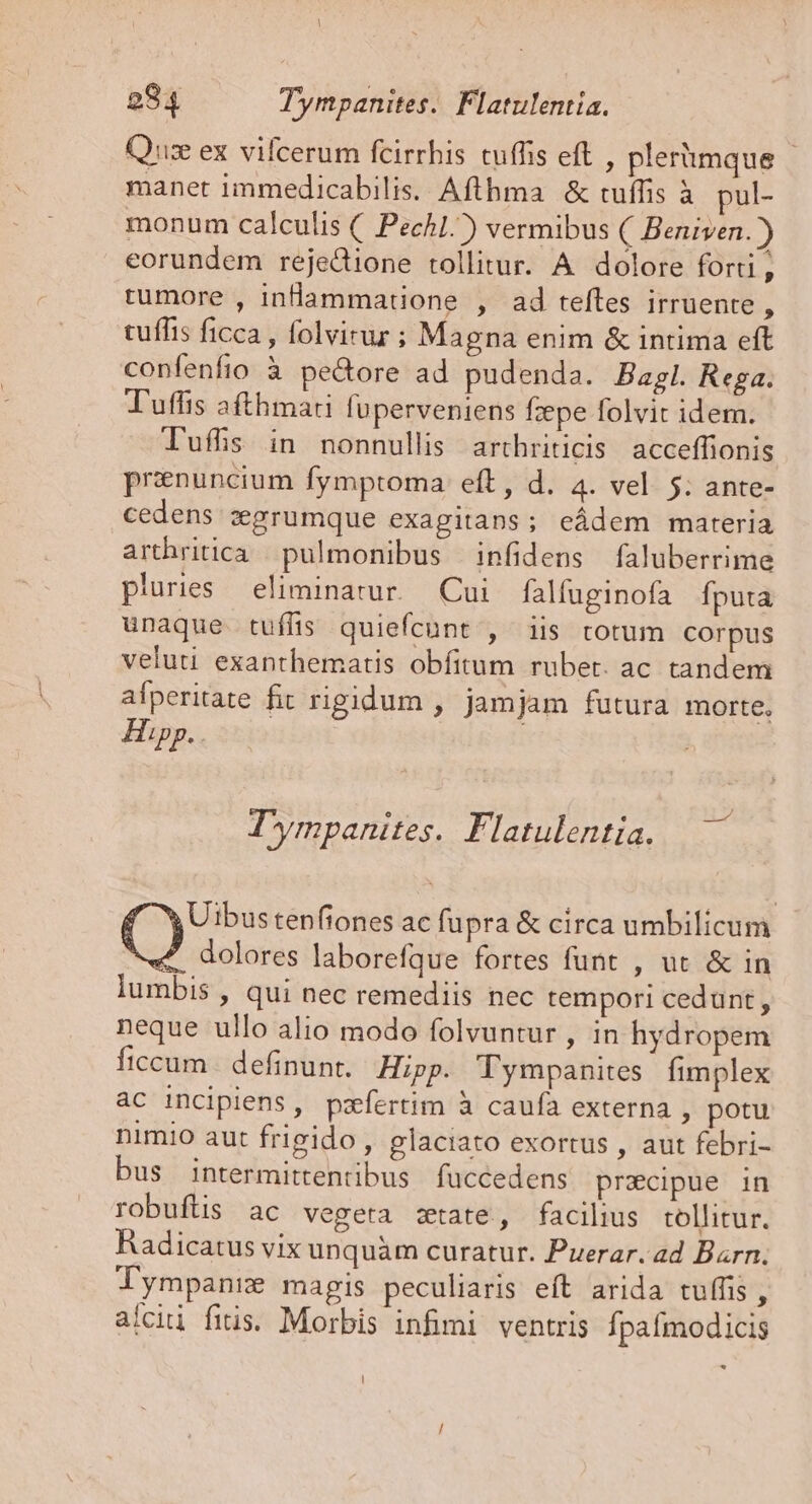 l 984 Tympanites. Flatulentia. Quis ex vifcerum fcirrhis tuffis eft , plerümque manet immedicabilis. Afthma &amp; tuffis à pul- monum calculis (. Pech.) vermibus ( Beniven.)) eorundem rejedione tollitur. A dolore forti , rumore , inlammatione , ad teftes irruente , tufhis ficca , folvirur ; Magna enim &amp; intima eft confenfio à pecore ad pudenda. Bagl. Rega. Tuffis afthmari luperveniens fzepe folvit idem. l'uffs in nonnullis arthriticis. acceffionis prenuncium fymptoma eft, d. 4. vel. 5. ante- cedens zgrumque exagitans; eádem materia arthritica | pulmonibus | infidens faluberrime pluries eliminatur.. Cui falfuginofa Íputa unaque tuffis quiefcünt , iis totum corpus veluti exanthematis obfitum rubet. ac tandem afperitate fit rigidum , jamjam futura morte, Hipp. T ympanites. Flatulentia. Uibustenfiones ac fupra &amp; circa umbilicum C) dolores laborefque fortes funt , ut &amp; in lumbis , qui nec remediis nec tempori cedunt , neque ullo alio modo folvuntur , in hydropem ficcum definunt. | Hipp. Tympanites fimplex ac incipiens, pzfertim à caufa externa , potu nimio aut frigido , glaciato exortus , aut febri- bus intermittentibus fuccedens precipue in robuftis ac vegeta state, facilius tollitur. Radicatus vix unquàm curatur. Puerar. ad Barn. lympanie magis peculiaris eft arida tuffis , alcii fitis. Morbis infimi. ventris Ípaímodicis *