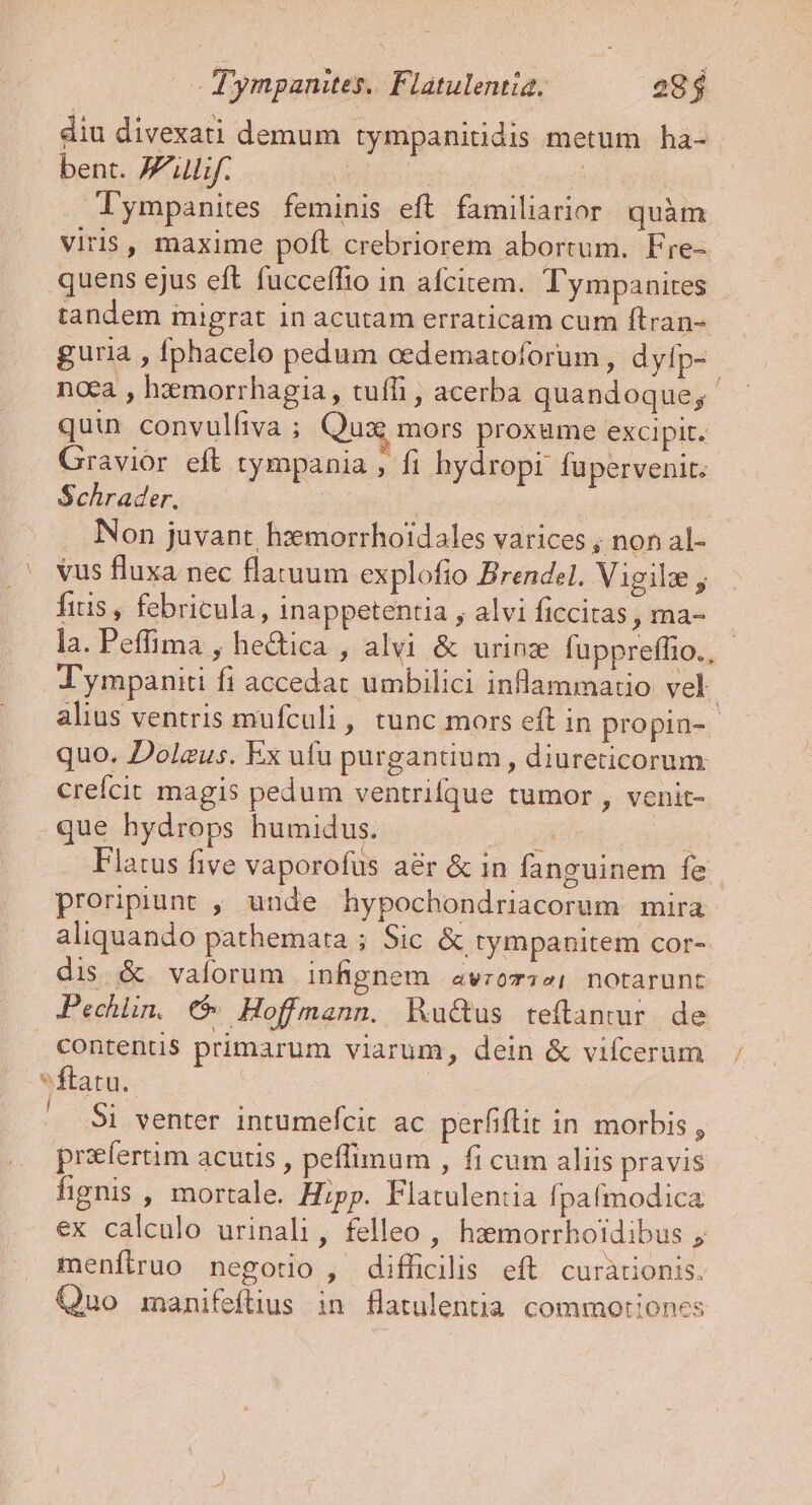 T ympanites. Flatulentia. 28 $ diu divexati demum tympanitidis metum ha- bent. A lif. T : rated ympanites feminis eft. familiarior quàm viris, maxime poft crebriorem abortum. Fre- quens ejus eft fucceffio in afcitem. T'ympanites tandem migrat in acutam erraticam cum ftran- guria , fphacelo pedum cedematoforum , dytp- naa , hzmorrhagia, tuffi , acerba quandoque; quin convulliva ; Qux mors proxume excipit. Gravior eft tympania , fi hydropi fupervenit. Schrader. | . Non juvant hxmorrhoidales varices ; non al- .' vus fluxa nec flatuum explofio Brendel. Vigili , fitis, febricula, inappetentia , alvi ficcitas , ma- la. Peffima , he&amp;ica , alvi &amp; urinz fuppreffio., - Tympaniti fi accedat umbilici inflammatio vel. alius ventris mufculi, tunc mors eft in propin- quo. Dolzus. Ex ufu purgantium , diureticorum crefcit magis pedum ventrifque tumor , venit- que hydrops humidus. dày idi Flatus five vaporofus a&amp;r &amp; in fanguinem fe proripiunt , unde hypochondriacorum mira aliquando pathemata ; Sic &amp; tympanitem cor- dis &amp; valorum infignem avzom;2; notarunt Pechlin, C Hoffmann. Ru&amp;us teftanmur de Contentis primarum viarum, dein &amp; vifcerum -*ftatu. | $i venter intumefcit ac perfiftit in morbis , prafertim acutis , peffimum , fi cum aliis pravis fignis , mortale. Hipp. Flatulentia fpafmodica ex calculo urinali, felleo , hzemorrboldibus menftruo negotio , difficilis eft curàrionis. Quo manifeftius in flatulentia commotiones