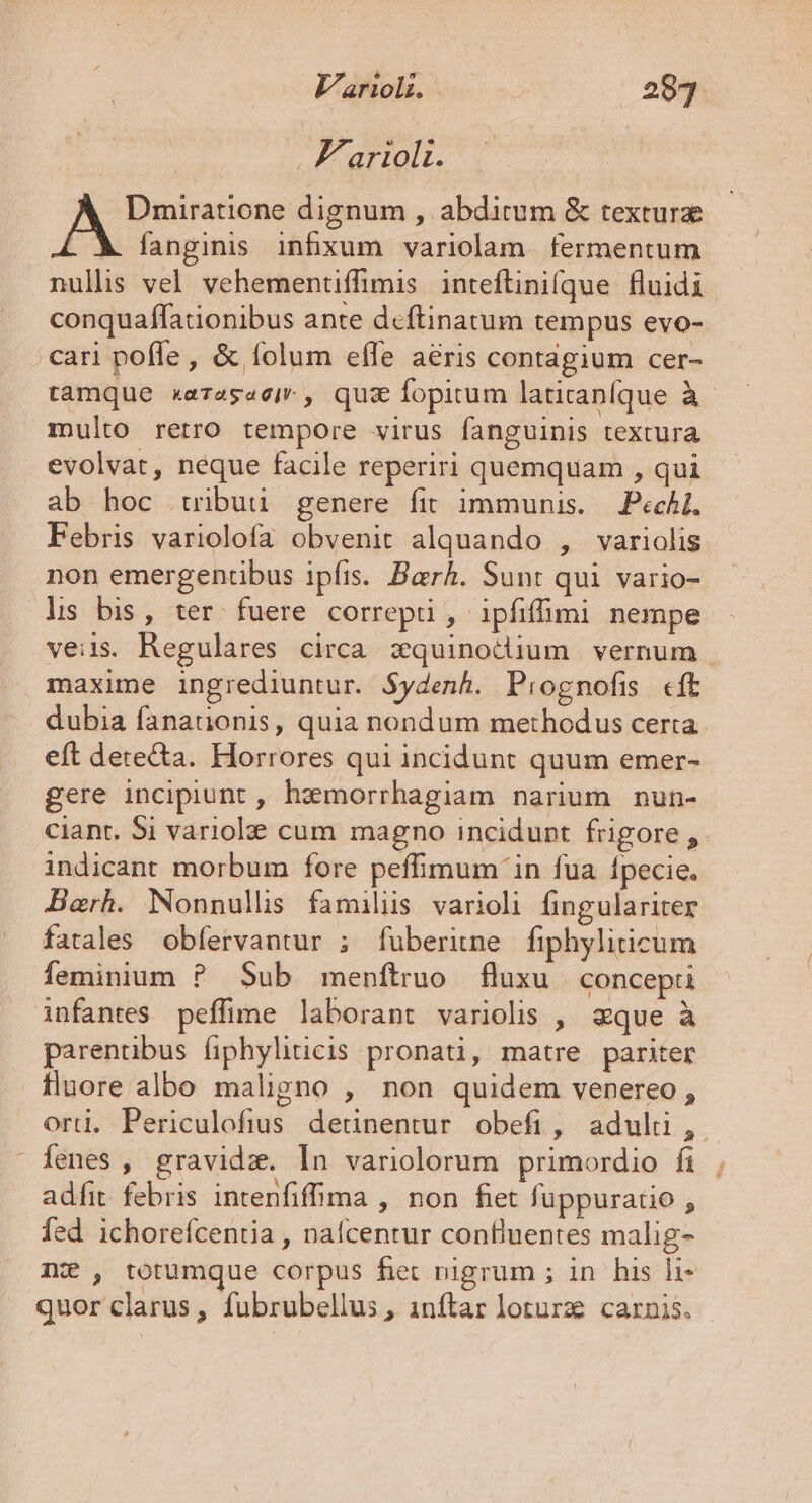 L F'arioli. Dmiratione dignum , abditum &amp; textura | fanginis infxum variolam. fermentum nullis vel vehementffimis. inteftinifque fluidi conquaffationibus ante deftinatum tempus evo- cari poffe , &amp; folum eífe aeris contagium cer- tamque xerage«eir , quz fopirum latiraníque à multo retro tempore virus fanguinis textura evolvat, neque facile reperiri quemquam , qui ab hoc tribuu genere fit immunis. — Pechl. Febris variolofa obvenit alquando , variolis non emergentibus ipfis. Barh. Sunt qui vario- ls bis, ter fuere correpti , ipfifümi nempe veiis. Regulares circa zquinodium vernum . maxime ingrediuntur. $ydenh. Piognofi «ft dubia fanationis, quia nondum methodus certa eft dete&amp;a. Horrores qui incidunt quum emer- gere incipiunt , haemorrhagiam narium nun- ciant. 5i variolze cum magno incidunt frigore , indicant morbum fore peffimum in fua Ípecie. Berh. Nonnulls familis varioli fingulariter fatales obfervantur ; fuberime fiphyliticum feminium ? Sub menítruo fluxu concepti parentibus íiphyliticis pronati, matre pariter fluore albo maligno , non quidem venereo , orti. Periculofius detinentur obefi, adul, Íenes , gravida. In variolorum primordio fi adfit febris intenfiffima , non fet füppuratio ; fed ichorefcentia , nafcentur confluentes malig- nz , totumque corpus fet nigrum ; in his li quor clarus, fubrubellus , inftar loturz. carnis.