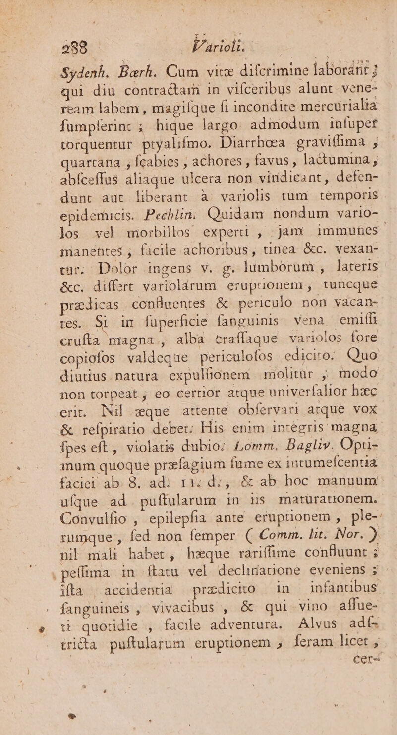 Sydenh. Barh. Cum vice difcrimine laborant ; qui diu contra&amp;ar in vifceribus alunt vene- ream labem , magiíque fi incondite mercurialia fumpferint ; hique largo. admodum infupet torquentur ptyalifmo. Diarrhoea graviffima ; quartana , fcabies ; achores , favus , lactumina , abíceffus aliaque ulcera non vindicant, defen- dunt aut liberant à variolis tum temporis epidemuicis. Pechln. Quidam nondum vario- los vel morbillos experi , jam immunes manentes ; facile achoribus, tinea &amp;c. vexan- cur. Dolor ingens v. g. lumborum , lateris &amp;c. differt variolarum. erupuonem , tuncque pradicas confluentes &amp; periculo non vàcan- tes. Si im fuperficie fanguinis vena emiífi crufta magna , alba craffaque variolos fore copiofos valdeque periculofos ediciro. Quo diutius natura expulíüonem molitur ; modo non torpeat, eo certior arque univerfalior haec eri. Nil zque attente. obfervari arque vox &amp; refpiratio debet; His enim in-egris magna fpes eft, violatis dubio; Lomm. Bagliv. Opru- mum quoque prefagium fume ex incumefcentia faciei ab. 8. ad: r3; d:,. &amp; ab hoc manuum ufque ad. puftularum in is maturauonem. Convulfio , epilepfia ante eruptionem , ple-: rumque , fed non femper ( Comm. lit. Nor. ) nil mali habet, hzque rariffime confluunt ; ,peffima in ftatu vel decluiauone eveniens ; ifta | accidentia —przdicito — 1n infantibus: fanguineis , vivacibus , &amp; qui vino affue- tt quoudie , facile adventura. Alvus adí- tri&amp;a puftularum eruptionem ; feram licet , | cer-