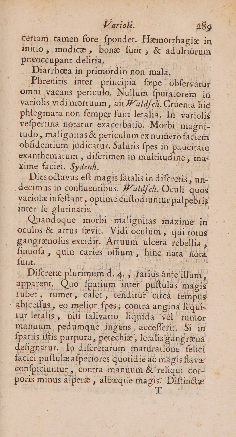 Cértam tamen fore. fpondet. Hamorrhagiz in iniuo , modice , bonae funt; &amp; adultorum preoccupant delia. —. ^... Diarrhoea in primordio non mala, — ^ Phreuitis inter principia fxpe obfervatür omni vacans periculo. Nullum fputatorema iri - phlegmara non femper funt letalia. In. variolis vefpertina notatur exacerbatio. Morbi magni- tudo, maligniras&amp; periculum ex numero faciem obfidentium judicatur. Salutis fpes in paucitate exanthematum , difcrimen in multitudine , iia xime faciei. Sydenh. . Dieso&amp;avus eft magis fatalis in difcretis, un- , decimus in conluenribus. Jaldfch. Oculi quos inter fe glutinaus — ee eR Quandoque morbi malignitàs maxime in oculos &amp; artus fxvir.. Vidi oculum , quii totus gangrenofus excidit. Ártuum | ulcera rebellia , finuofa , quin caries offium , hihc nata nota funt. pnl oenoge 409 0 er IS ... Difcrece plurimum d. 4. ; fFàárius àrite illum, apparent. Quo. nt magis rubet, tumet, calet, teriditür circà tempüs - abfceffus., eo melior fpes; contra angina fequi- turletalis , nifi falivauo. liquida vel tumor manuum, pedumque ingens, accefferit. Si in Ípatiis iftis purpura, petechiz, lecalis gànprsena defignatur. ln difrrerarum matüradióne felici faciei puftulz afperiores quotidie a6 mágis flavse confpiciuntur,, contra manuurn &amp; reliqui cor- poris minus alperz , albxque magis: Diftinde