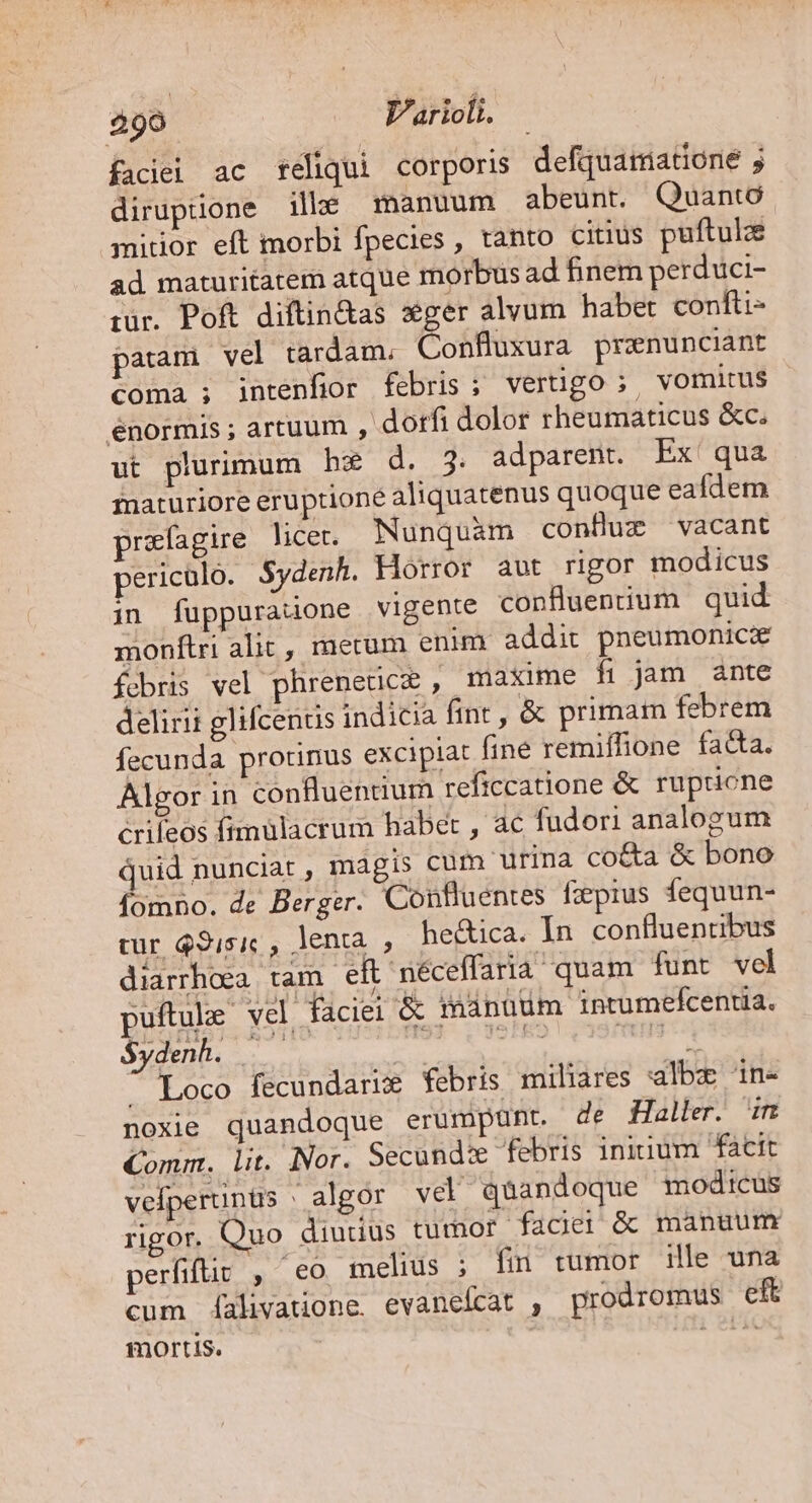 faciei ac tféliqui corporis defquamatione 5 diruptione ille manuum abeunt. Quanto mitior eft morbi fpecies , tanto citius puftulz ad maturitatem atque morbusad hinem perduci- iur. Poft diftin&amp;as sger alvum habet confti- partam vel tardam. Cobtixura pranunciant coma ; intenfior febris; verüugo;. vomitus énormis ; artuum , dorfi dolor rheumaticus &amp;c. ut plurimum hz d. 3. adparent. Ex qua fnaturiore eruptione aliquatenus quoque eafdem prefagire licer. Nunquàm conBuz vacant pericalo. Sydenh. Horror aut rigor modicus in fuüppuratone vigente confluenium quid monftri alic, metum enim. addit pneumonicze fcbris vel phrenetice , maxime fi jam ante delirii glifcentis indicia fint , &amp; primam febrem fecunda protinus excipiat fine remiffione fa&amp;a. Algor in confluenuum reficcatione &amp; rupricne crifeos fimulacrum habet , ac fudori analogum juid nunciat , magis cum urina co&amp;a &amp; bono fomno. de Berger. Confluentes fzprus fequun- tur $9;5i, , lenta , he&amp;ica. In. confluentibus diarrhoea tam eft néceffaria quam funt vel puftule vel faciei &amp; manüum intumefcentia.  Loco fecundarix febris miliares albz 1in- noxie quandoque erumpunt. de Haller. im Comm. lit. Nor. Secundi febris initium facit vefperunüs : algor vel quandoque modicus rigor. Quo diudus tumor faciei &amp; manuum perfifüit , co melius ; fin tumor ille una cum f[alivauone. evanefcat , prodromus eft mortis. nées