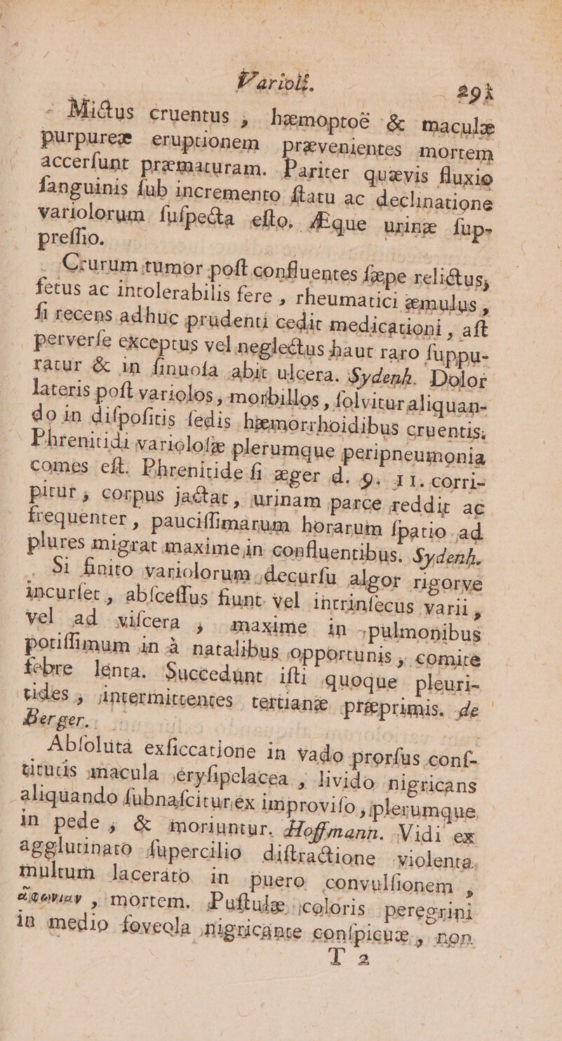 V'arioii. . 89i - Mi&amp;us cruentus , hemoptoé '&amp; macule purpurege eruptionem pravenientes mortem accerfupt prematuram. Pariter quzvis fluxio fanguinis fub incremento flatu ac declinatione variolorum.fuífpe&amp;a efto, Eque urinz fup- preífhio. 2d . GCrurum tumor poft confluentes f;epe relictus; fetus ac intolerabilis fere » rheumatici gmulus ^ fi recens adhuc prüdenti cedit medicationi , aft | perverfe exceptus vel neglectus baut raro füppu- ratur &amp; in finuofa .abit ulcera. Sydenh. Dolor lateris poft variolos , morbillos , folvituraliquan- do in difpofitis fedis hiemorrhoidibus cruentis; Phrenitidi variolotie plerumgue peripneumonia comes eft. Ehrenitide fi ger d..9. 1 1. corri- pitür; corpus jactat, urinam parce reddis ac frequenter, pauciffimarum horarum Ípatio ad plures migrat maxime n confluentibus. $ydenf. 91 finito variolorum ;decurfu algor rigorve incurfet , abíceffus hunt. vel intrinfecus varii y pouffimum in à natalibus opportunis ,, comire febre lenta. Succedünt ifti quoque pleuri- uides; intermittentes. tertianje préprimis. de CBE. | | - Abfohità exficcatione in Vado prorfus conf- ütuds macula éryfipelacea , livido nigricans aliquando fübnafciturex improvifo ,iplerumque in pede ; &amp; moriuntur. doffmann. Vidi ex multum laceráto in puero convulfionem , &amp;vowey , mortem. ;Puftulae. icoloris. peregrini in medio foveola inigricante conípicua., non 1l a2