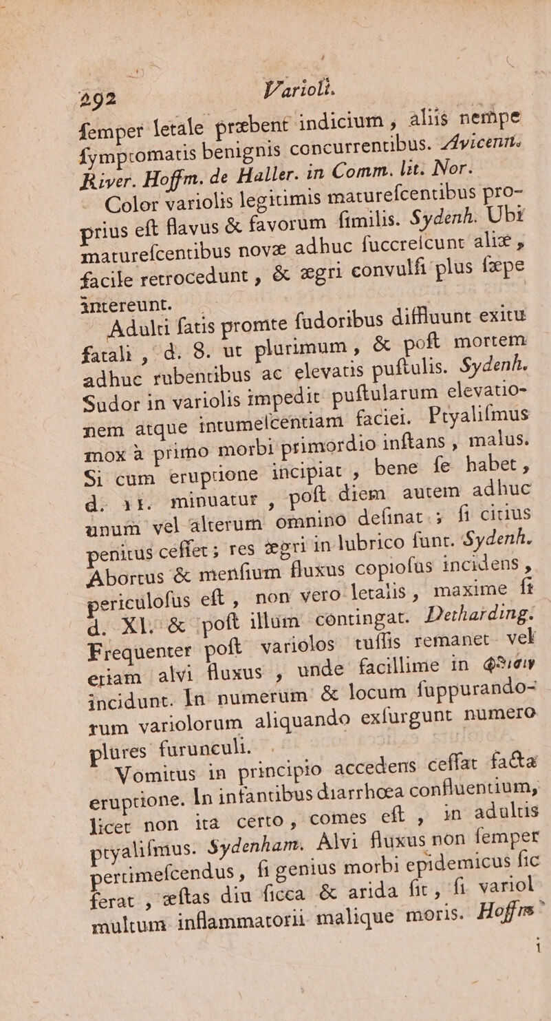 femper letale prxbent indicium , aliis nempe Íymptromartis benignis concurrentibus. ZAyicenrts Büver. Hoffm. de Haller. in Comm. lit. Nor. Color variolis legitimis maturefcentibus pro- prius eft flavus &amp; favorum ftmilis. $ydenh. Ubt maturefcentibus nova adhuc fuccreicunt ali, facile retrocedunt , &amp; zgri convulfi plus fpe intereunt. | | Adulti fatis promte fadoribus diffluunt exitu fatali , d. 8. ut. plurimum, &amp; pof mortem adhuc rubentibus ac elevatis puftulis. Sydenh. Sudor in variolis impedit puftularum elevatio- nem atque intumelcenuam faciei. Ptyalifmus inox à primo morbi primordio inftans , malus. Si cum erupione incipiat , bene fe habet, d. 1r. minuatur, poft diem autem adhuc unum vel alterum. omnino definat.; fi citius penitus ceffev ; res iegri in lubrico funr. Sydenh. Abortus &amp; menfium fluxus copiofus incidens , periculofus eft, non vero letalis, maxime ft d. Xl. &amp; poft illum contingat. Derharding. Frequenter poft varioclos tuílis remanet. vel eram alvi fluxus , unde facilime in 45/em incidunt. In. numerum &amp; locum fuppurando- rum varioclorum aliquando exfurgunt nümero plures. furuncuh. Vomitus in principio accedens ceffat fa&amp;a eruptione. In infantibus diarrhoea confluentium, licer non ita certo, comes eft , in adulus pryalilmus. $ydenham. Alvi fluxus non femper perrimefcendus , figenius morbi epidemicus fic ferat , wítas diu ficca. &amp; arida fic, fi. variol multum inflammatorii. malique moris. Hoffus 1