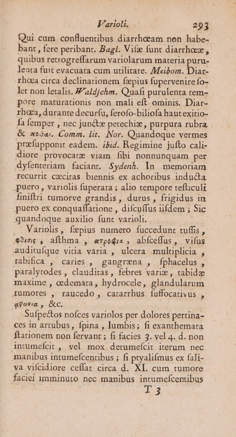 Qui cum confluentibus diarrheeam nen habe- bant, fere peribant. Bagl. Vif funt diarrhoez, . quibus retrogreffarum variolarum materia puru- lenta futt evacuata cum utilitate. Meibom. Diar- -rhaca circa declinationem fzpius fupervenire fo- let non letalis. Jald/chm. Quafi purulenta tem- pore maturationis non mali eft ominis. Diar- rhoea, durante decurfu, ferofo-biliofa haüt exitio- fa femper , nec jun&amp;tze petechiz , purpura rubra &amp; «o3ai. Comm. lit. Nor. Quandoque vermes prefupponit eadem. ;5id. Regimine jufto cali- diore provocate viam fibi nonnunquam per dyfenteriam faciant. Sydenh. In. memoriam recurrit caecitas biennis ex achoribus inducta puero, variolis fuperata ; alio tempore tefticult finiftri tumorve grandis, durus, frigidus in puero ex d. , difcuffus iifdem ; Sic quandoque auxilio funt varioli. : . Varioli, fepius numero fuccedunt tuffis , 3:16 , afthma , e«rzgoqis , abíceíffus, vifus auditufque vitia varia , ulcera multiplicia , tabifica , caries , gangrzna , fphacelus , paralytodes , clauditas , febres varie , tabidze maxime , cedemata, hydrocele, glandularum rumores , raucedo , catarrhus fuffocativus , aq ovia, ; &amp;c. Sufpe&amp;tos nofces variolos per dolores pertina- ces in artubus, fpina , lumbis; fi exanthemata ftationem non fervant ; fi facies 3. vel 4. d. non intumefcit ,. vel mox detumefcit iterum nec manibus intumefcentibus ; fi ptyalifmus ex fali- .và vifcidiore ceffat circa d. XI. cum tumore faciei imminuto nec manibus intumelfcentibus 13