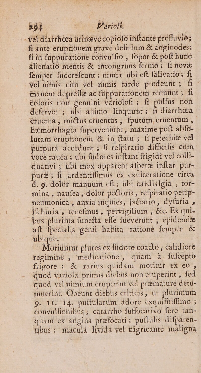 284 ! V'ariolt. | - vel diatrhoea urinzve copiofo inftante profluvios fi ante eruptionem grave delirium &amp; anginodes; fi in füppuratione convulfio , fopor &amp; poft hunc álieratio mentis &amp; ifcongruus fermo ; fi novze femper fuccrefcunt; nimia ubi eft falivatio; fi Vel nimis cito vel mirai$ tarde p:odeunt ; fi manent depreffie ac füppurationem renuunt ; fh coloris non genuini vdriolofi ; fi pulfus non defervet 5 ul animo linquunt; ft diarrhoea cruenta , mictus crüentüs , fputum, cruentum , - hemorrhagia füperveniunt, máxime poft abfo- lutam erdptionem &amp; in ftatu ; fi petechize vel purpura accedunt ; fi refpiratio difficilis cum voce rauca ; ubi fudores inftant frigidi vel colli- quátivi ; tibi mox apparent afperze inflar. pur- pur£é: fi ardentiffmus ex exulceratione circa d. 9. dolor manuum eft; ubi cardialgia , tor- mina , naufea , dolor pe&amp;oris , refpiratio perip- neumonica , anxia inquies, jactatio , dyfuria ,. ifchuria , tenefmus , pervigilium , &amp;c. Ex qui- bus plurima funefta effe fueverunt , epidemis aft fpecialis genii habita ratione femper &amp; ubique. Moriuntur plures ex füdore coa&amp;o , calidiore regimine , medicatione , quam à. fufcepto füugore ; &amp; rarius quidam moritur ex co , quod variol primis diebus non erüperint , fed quod vel nimium eruperint vel przmature detu- mueriüt. Obeunt diebus criticis, ut plurimum 9. 11. 14. puftularüm adore exquifitiffimo ; convulfionibus ; catarrho fuffocativo fere tan- quam ex angina przefocati; puftulis difpáren- tibus; rmaculà Jivida vel nigricante maligna