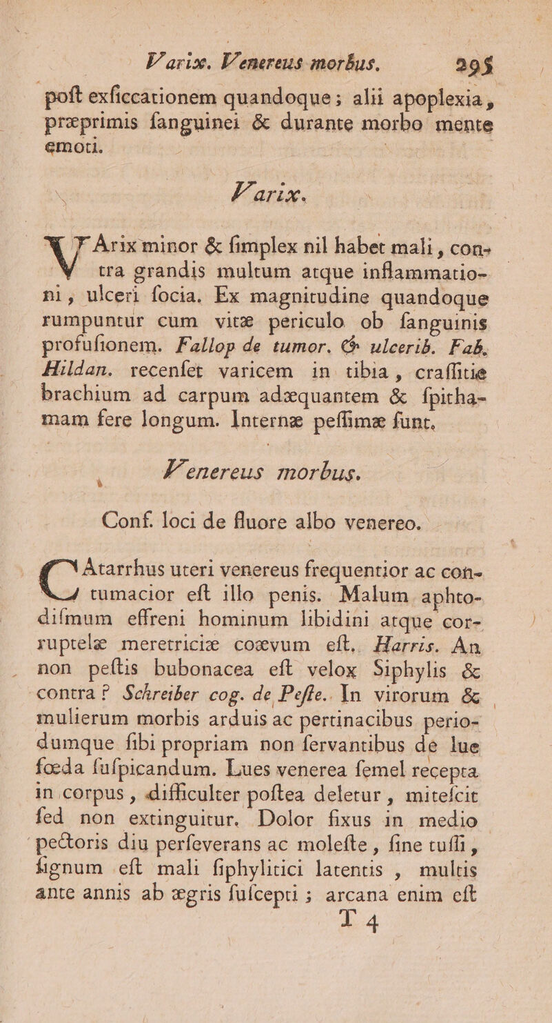 poft exficcationem quandoque; alii apoplexia, preprimis fanguinei &amp; durante morbo mente emori. Farix. X 7 Àrix minor &amp; fimplex nil habet mali , Con» 'W tra grandis multum atque inflammatio- ni, ulceri focia. Ex magnitudine quandoque rumpuntur cum vitz periculo ob fanguinis profufionem. Fallop de tumor. € ulcerib. Fab. Hildan. recenfet varicem in tibia , craffitie brachium ad carpum adzquantem &amp; fpitha- mam fere longum. Internz peffimz funt. F'enereus morbus. Conf. loci de fluore albo venereo. Atarrhus uteri venereus frequentior ac con- X4 tumacior eft illo penis. Malum. aphto- difmum effreni hominum libidini atque cor- yuptele: meretriciie coxvum eft, Harris. Án non peítis bubonacea eft velox Siphylis &amp; contra? Schreiber cog. de Peffe.. In virorum &amp; mulierum morbis arduis ac pertinacibus perio- dumque fibi propriam non fervantibus de lue foeda fafpicandum. Lues venerea femel recepta in corpus , .difficulter poftea deletur , mitefcit fed non extinguitur. Dolor fixus in medio pectoris diu perfeverans ac molefte , fine tuffi, fignum eft mali fiphylitici latentis , multis ante annis ab :gris fufcepti ; arcana enim cít l4