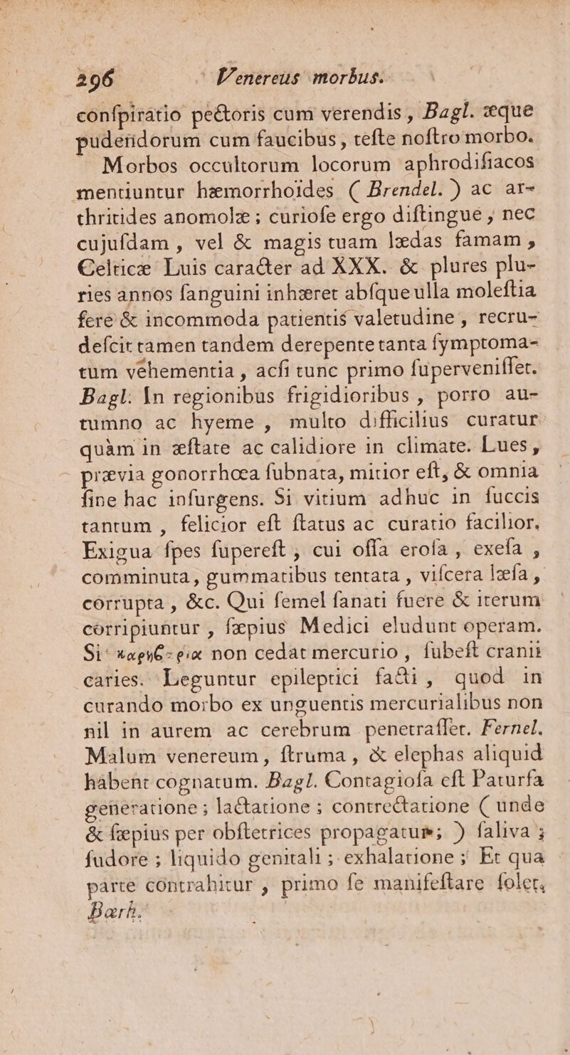 confpiratio pe&amp;oris cum verendis , Bagl. zeque puderidorum cum faucibus, tefte noftro morbo. Morbos occultorum locorum aphrodifiacos mentiuntur hzmorrhoides ( Brendel. ) ac ar- thritides anomolz ; curiofe ergo diftingue ; nec cujufdam , vel &amp; magis tuam lxdas famam , Celtic Luis cara&amp;er ad XXX. &amp; plures plu- ries annos fanguini inh:ret abfque ulla moleftia fere &amp; incommoda patientis valetudine , recru- defcit camen tandem derepente tanta fymptoma- tum vehementia , acfi tunc primo fuperveniffet. Bagl: In regionibus frigidioribus , porro au- tumno ac hyeme , multo difficilius. curatur quàm in xítate ac calidiore in. climate. Lues, pisvia gonorrhoea fubnata, mitior eft, &amp; omnia Íine hac infurgens. Si vitium adhuc in fuccis tantum , felicior eft ftatus ac. curatio facilior. Exigua fpes füpereft ; cui offa erofa , exefa , comminuta , gummatibus tentata , vifcera leía , córrupta , &amp;c. Qui femel fanati fuere &amp; iterum corripiuntur , faepius Medici eludunt operam. Si^ *agyC- ex non cedat mercurio , fubeft cranii caries. Leguntur epileptici fadi, quod in curando mo:;bo ex unguentis mercurialibus non nil in aurem ac cerebrum penetrafler. Fernel. Malum venereum , ftruma , &amp; elephas aliquid hàbent cognatum. Bagl. Contagiofa cft Paturfa generatione ; la&amp;tatione ; contrectatione ( unde &amp; fiepius per obftetrices propagatum; ) faliva ; fudore ; liquido genitali ; exhalatione ; Et qua párte contrahitur , primo fe manifeflare foler, Bar.