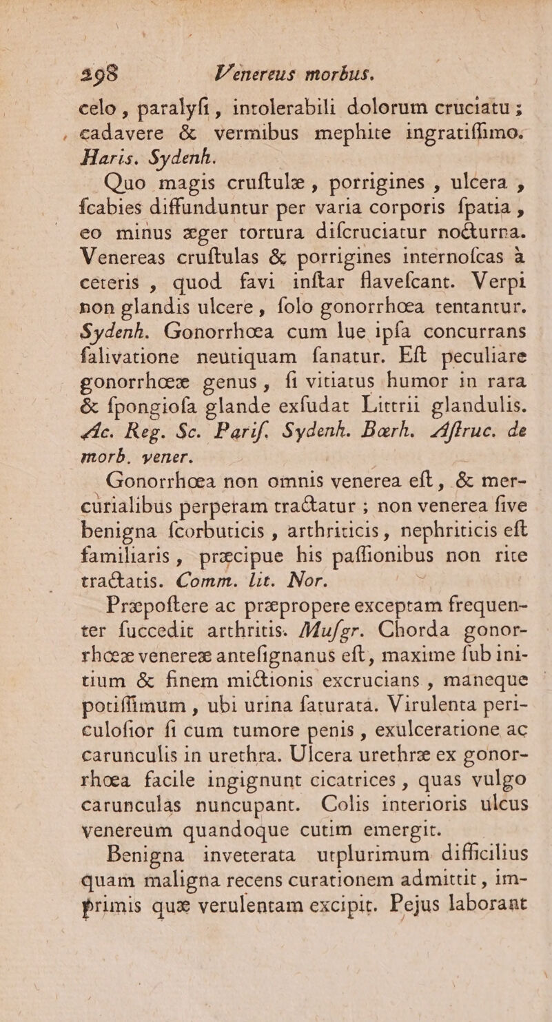 ^- celo, paralyfi, intolerabili dolorum cruciatu ; cadavere &amp; vermibus mephite ingratifhimo. Haris. S$ydenh. | Quo magis cruftule , porrigines , ulcera , fcabies diffunduntur per varia corporis fpatia , eo minus zger tortura difcruciatur no&amp;urna. Venereas cruftulas &amp; porrigines internofcas à ceteris , quod favi inftar flavefcant. Verpi non glandis ulcere, folo gonorrhoea tentantur. Sydenh. Gonorrhoea cum lue ipfa concurrans falivatione neutiquam fanatur. Eft peculiare gonorrhoee genus, fi vitiatus humor in rara &amp; fpongiofa glande exfudat Littrii. glandulis. «dc. Reg. Sc. Parif. Sydenh. Barh.. íffruc. de morb. yener. | | Gonorrhoea non omnis venerea eft, &amp; mer- curialibus perperam tra&amp;atur ; non venerea five benigna fcorbuticis , arthriticis, nephriticis eft familiaris , przcipue his paffionibus non rite tractatis. Comm. lit. Nor. | Przpoftere ac przpropere exceptam frequen- ter fuccedit arthritis. Mu/gr. Chorda gonor- rhcez venerez antefignanus eft, maxime fub ini- tium &amp; finem mi&amp;ionis excrucians , maneque potiffimum , ubi urina faturatá. Virulenta peri- culofior fi cum tumore penis , exulceratione ac carunculis in urethra. Ulcera urethrz ex gonor- rhoea facile ingignunt cicatrices , quas vulgo carunculas nuncupant. Colis interioris ulcus venereum quandoque cutim emergit. enigna inveterata urplurimum difficilius quam maligna recens curationem admittit , im- Primis quz verulentam excipit. Pejus laborant