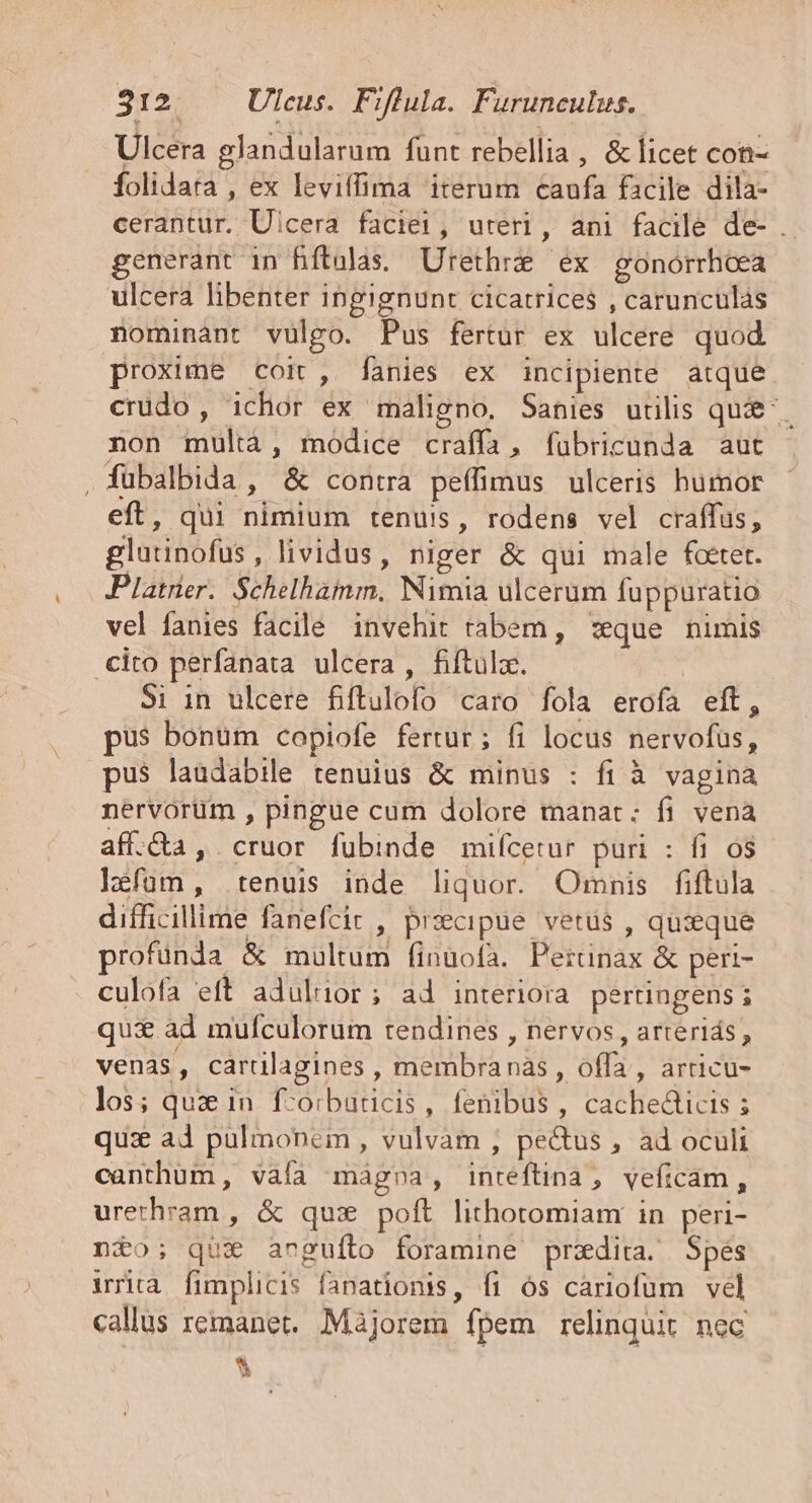 Ulcera glandularum funt rebellia , &amp; licet con- folidata , ex leviffima iterum caufa facile dila- cerantür. Uicera faciei, uteri, ani facile de- .. generant in Biftalas, Urethrz ex gonorrhoea ulcera libenter ingignunt cicatrices , carunculas nominànt vulgo. Pus fertur ex ulcere quod proxime coit, fanies ex incipiente atque crüdo, ichor ex maligno. Sanies utilis qui^. non multàá, modice craffa, fubricunda aut fübalbida , &amp; contra peffimus ulceris humor eft, qui nimium tenuis, rodens vel craffus, glutinofus, lividus, niger &amp; qui male fcctet. Platrier. Schelhaim, Nimia ulcerum fuppuratio vel fanies facile invehit tabem, :eque nimis cito perfanata ulcera , fiftula. - ' Si in ulcere fiftulofo caro fola erofa eft, pus bonüm copiofe fertur; fi locus nervofus, pus laudabile tenuius &amp; minus : fi à vagina nervorüm , pingue cum dolore manat: fi vena aff.&amp;a , cruor fubinde mifcetur puri : fi o$ léfüum, tenuis inde liquor. Omnis fiftula difficillime fanefcir , przecipue vetus , quzeque rofünda &amp; multum fíinüofa. Perunax &amp; peri- culofa eft aduluüor; ad interiora pertingens ; qui ad mufculorum tendines , nervos , arterids , venas, caralagines , membranas , offa, arricu- los; quz in. f-orbaticis, fenibus , cachedticis ; qux ad pulmonem, vulvam , pectus , ad oculi canthüm , vàfa mágna, inreftina, veficam, urerhram , &amp; qux poft lithotomiam in peri- nio; qux angufto foramine przxdita. Spes iria fimplicis fanationis, fi ós cariofüm vel callus remanet. Màjorem fpem relinquit nec ^ -