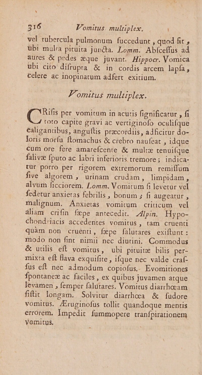 ^ 216 Vomitus. multiplex. |. | | vel tubercula pulmonum fuccedunt , quod fit , ubi mulra pituita juncta. Lomm. Abfceffus ad aures &amp; pedes zque juvant. Hippocr. Vomica ubi cito difrupta &amp; in cordis arcem lapía , celere ac inopinatum adfert. exitium. F'omitus multiplex. (s per vomitum in acutis fignificatur , fi toto capite gravi ac vertiginofo oculifque. caligantibus, anguftis prcordiis, adficitur do- loris morfu ftomachus &amp; crebro naufeat , idque cum ore fere amarefcente &amp; multe tenuifque falivz fputo ac labri inferioris tremore ; indica- tur porro per rigorem extremorum remiífum five alporem , urinam crudam, limpidam , alvum ficciorem. Lomm. Vomitum fi levetur vel fedetur anxietas febrilis , bonum ; fi augeatur , malignum. Anxietas vomitum criticum vel aliam crifin fepe antecedit. Zllpin. Hypo- Chond;iacis accedentes vomitus , ram cruenti quàm non cruenti, fxpe falutares. exiftunt : modo non fint nimii nec diutini. Commodus &amp; uulis eft vomitus, ubi pituitz bilis per- mixta eft flava exquifite, ifque nec valde craf- fus eft nec admodum copiofus,. Evomitiones Ípontanez ac faciles , ex quibus juvamen atque levamen , femper falütares. Vomitus diarrhocam fiit longam. Solvitur diarrhoea &amp; fudore vomitus. /Eruginofus tollit quandoque mentis errorem. Impedit fummopere tranfpirationem yomitus. NR