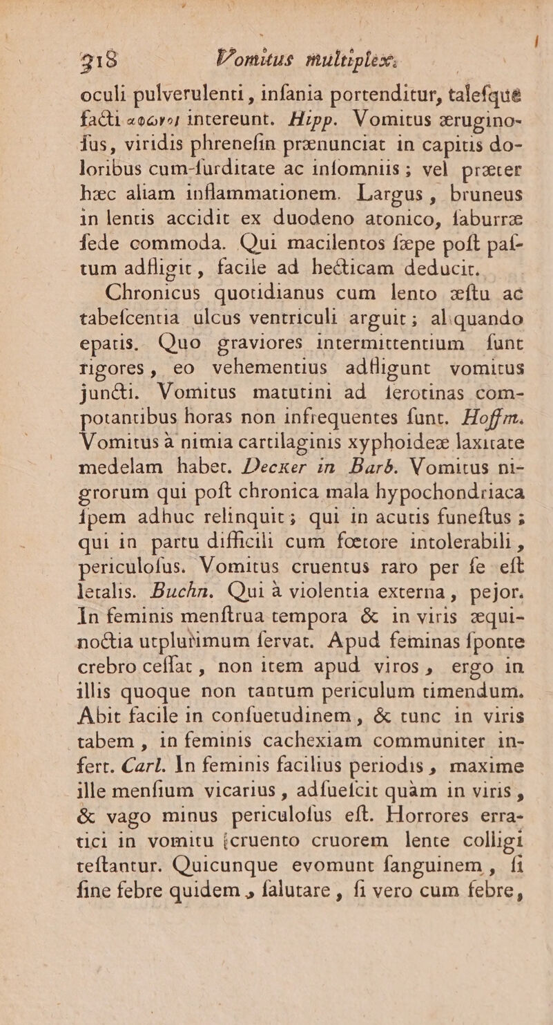 oculi pulverulenti , infania portenditur, talefque facti «oor intereunt. Hzpp. Vomitus zrugino- Tus, viridis phrenefin przenunciat in capitis do- oribus cum-furditate ac infomniis ; vel prater hzc aliam inflammationem. Largus , bruneus in lentus accidit ex duodeno atonico, faburrze fede commoda. Qui macilentos fxpe poft pat- tum adfligit, facile ad. hecticam deducir. Chronicus quotidianus cum lento zítu ac tabefcentia. ulcus ventriculi arguit ; aliquando epatis. Quo graviores intermittentium | funt Tipores, eo EE eU adigunt vomitus jun&amp;i. Vomitus matutini ad isrotinds com- potanubus horas non infrequentes funt. Hoffm. Vomitus à nimia cartilaginis xyphoidez laxitate medelam habet. Decker in Barb. Vomitus ni- grorum qui poft chronica mala hypochondtiaca ipem adhuc relinquit; qui in acutis funeftus ; qui in partu difficili cum foetore intolerabili , periculofus. Vomitus cruentus raro per fe eft letalis. Buchn. Qui à violentia externa , pejor. In feminis menftrua tempora &amp; in viris zqui- no&amp;tia utplutimum fervat. Apud feminas fponte crebro ceffat , non item apud viros, ergo in illis quoque non tantum periculum Hmiendanh Abit facile in confuetudinem , &amp; tunc in viris tabem , in feminis cachexiam communiter. in- fert. Carl. ln feminis facilius periodis ,; maxime ille menfium vicarius , adfuefcit quam in viris , &amp; vago minus periculofus eft. Hlorrores erra- tici in vomitu (cruento cruorem lente colligi teftantur. Quicunque evomunt fanguinem , fi fine febre quidem , falutare , fi vero cum febre,