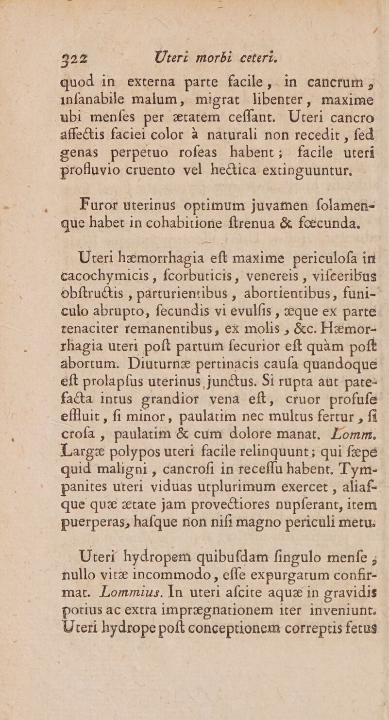 quod in externa parte facile, in cancrum, infanabile malum, migrat libenter, maxime ubi menfes per ztatem ceffant. Uteri cancro affectis faciei color à naturali non recedit , fed genas perpetuo rofeas habent; facile uteri profluvio cruento vel hectica extinguuntur. Furor uterinus optimum juvamen folamen- que habet in cohabitione ftrenua &amp; foecunda. Uteri hmorrhagia eft maxime periculofa iri cacochymicis , fcorbuticis, venereis , vifceribus obftruétis , párturientibus , abortientibus, funi- culo abrupto, fecundis vi evulíis , z:que ex parte tenaciter remanentibus, e&amp; molis , &amp;c. Hxmor- rhagia uteri poft partur fecurior eft quàm poft abortum. Diuturnz pertinacis caufa quandoque eft prolapfus uterinus junctus. Si rupta aüt pate- facta intus grandior vena eft, cruor profufe effluit, fi minor, paulatim nec multus fertur , fi crofa , paulatim &amp; cum dolore manat. Lomm. Larg: polypos uteri facile relinquunt; qui fepe quid maligni , cancrofi in receffu habent. Tym- panites uteri viduas utplurimum exercet , aliaf- que quz zetate jam provectiores nupferant, item puerperas, hafque rion nifi magno periculi metu; Uteri hydropem quibufdam fingulo menfe ; hullo vite incommodo, effe expurgatum confir- mat. Lommius. In uteri afcite aquz in gravidis porius ac extra imprzegnationem iter inveniunt. Uteri hydrope poft conceptionem correptis fecus