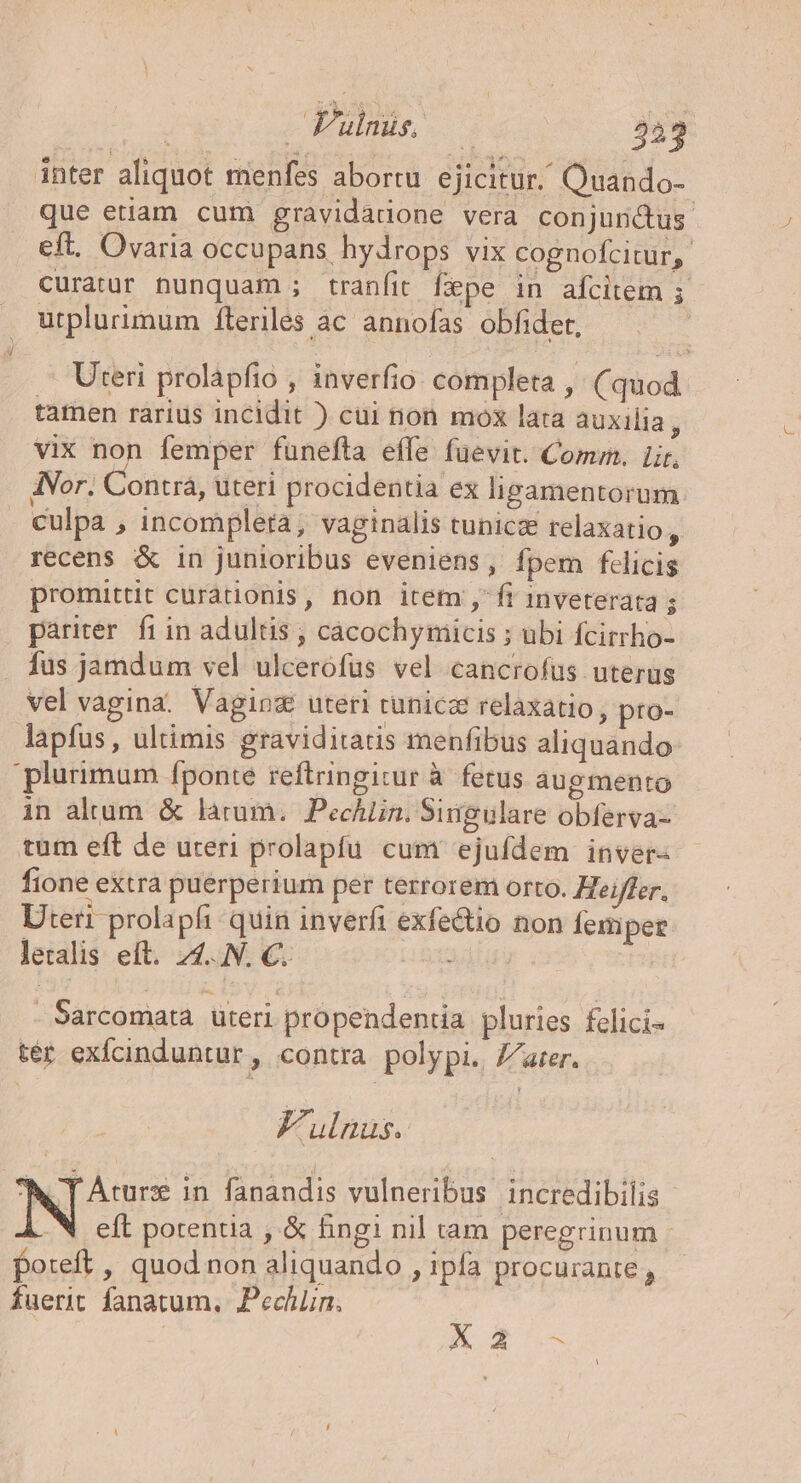 / Pulnus. 243 inter aliquot menfes abortu. ejicitur. Quando- que etiam cum gravidadone vera conjunctus eft. Ovaria occupans, hydrops vix cognofcitur, curatur nunquam ; tranfit fepe in afcitem ; utplurimum íteriles ac annofas obfider, | Uteri prolapfio , inverfio completa , (quod tamen rárius incidit ) cui non mox lata auxilia 5 vix non femper funefta effe füevit. Comm. Lir, ANor. Contrá, uteri procidentia ex ligamentorum culpa , incompleta, vaginalis tunicz relaxatio y recens &amp; in junioribus eveniens, fpem felicis promittit curationis, non item ,fi inveterata $ pariter. fi in adultis , cacochymniicis ; ubi fcirrho- fus jamdum vel ulcerófüs vel cancrofus uterus vel vagina. Vaging uteri runicz relaxatio, pro- lapfus, ultimis graviditatis menfibus aliquando plurimum fponte reftringitur à. fetus augmento in altum. &amp; làrum. Pechlin, Singulare obferva- tum eft de uteri prolapfu. cum ejufdem inver- fione extra puerperium per terrorem orto. Heiffer, Uteri prolapfi quin inverfi exfetio non femper leralis eft. 4... €. | - Sarcomata. uteri propendentia pluries felici« ter exfcinduntur, contra polypi. Z/arer. Fulnus. 'h, T Artur in. fanandis vulneribus incredibilis -&amp; eft potentia , &amp; fingi nil tam peregrinum poreft , quod non aliquando , ipfa procurante , fuerit fanatum, Pechün. nom u