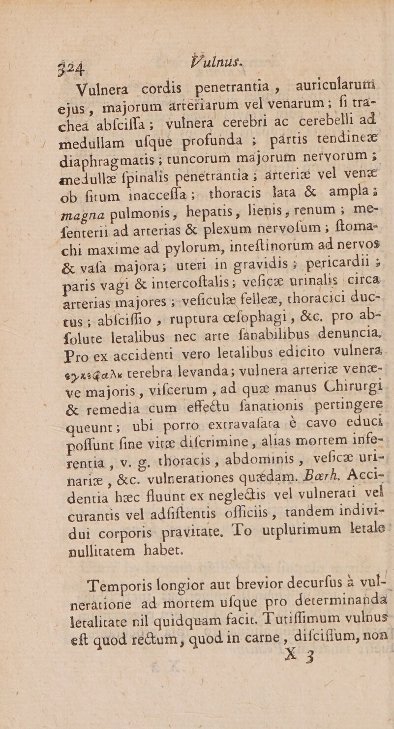 $24 — Fulnus. Vulnera cordis penetrantia , auricularuiti ejus, majorum arteriarum vel venarum ; fi tra- chea abíciifa ; vulnera cerebri ac cerebelli ad medullam ufque profunda ; pártis tendinez diaphragmatis ; tuncorum májorufn nervorum ; anedullz [pinalis penetrántia ; árterié vel vend ob fitum inacceífa;. thoracis lata &amp; ampla; magna pulmonis, hepatis, lienis, renum ; me- fenterii ad arterias &amp; plexum nervofum ; ftoma- chi maxime ad pylorum, inteftinorum ad nervos &amp; vala majora; uteri in gravidis ; pericardii ; paris vagi &amp; intercoftalis; veficze urinalis Circa arterias majores ;- veficulze fellez, thoracici duc- tus ; abíciffio , ruptura oefophagi , &amp;c. pro ab- folute letalibus. nec arte fapnabilibus denuncia. Pro ex accidenti. vero letalibus edicito vulnera «yxsQa terebra levanda; vulnera arterize vende ve majoris , vifcerum , ad quz. manus Chirurgi &amp; remedia cum effe&amp;u fanationis pertingere queunt; ubi porro extravafara 6 cavo educi poffunt fine vite difcrimine , alias mortem infe- rentia , v. g. thoracis , abdominis ,' veficze uri-. nariz , &amp;c. vulnerationes quédam. Barh. Acci- dentia hzec fluunt ex negle&amp;is vel vulneradi vel curantis vel adfiftenus officiis , tandem indivi- dui corporis pravitate, To utplurimum letale : nullitatem habet. Temporis longior aut brevior decurfus à vul-- neràtione ad mortem ufque pro determinabda letalitate nil quidquam facic. Tutiffimum vulnus eft quod ré&amp;um , quod in carne , difciflum, non