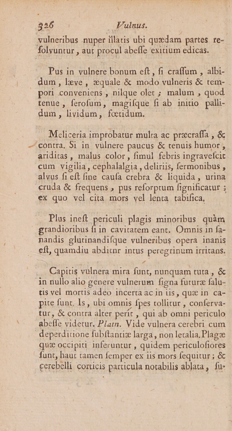 nos — Fulnus. vulneribus nuper illaris ubi quidam partes re- folyuntur , aut procul abeffe exitium edicas. Pus in dius psu eft, fi craffum , albi- dum, leve , tquale &amp; deis vulneris &amp; tem- . pori conveniens , nilque olet ; malum , quod tenue , ferofum, magiíque ft ab initio palli- dum, lividum, foetidum. Meliceria improbatur multa ac precraffa , &amp; «contra, 3i in vulnere paucus &amp; tenuis humor ; E ariditas , malus color, fimul febris ingravefcit cum vigilia, cephalalgia, deliriis, fermonibus , alvus fi eft fine caufa Ciebra liquida , urina cruda &amp; frequens » pus reforprum ftgnificatur 5 ex quo vcl cita mors vel lenta tabifica, Plus ineft periculi plagis minoribus quàm grandioribus fiin cavitatem eant. Omnis in fa- nandis glutinandifque vulneribus opera inanis eít, quamdiu abdicnr intus peregrinum irritans. , eer vulnera mira funt, nunquam tuta , &amp; in nullo alio genere vulnerum figna futurz filas tis vel mortis eminet Incerta ac in lis , quz in ca- pite funt, I5 , ubi omnis fpes SCENE conferva- tur, &amp; d alter perit , qui ab omni periculo ABA videtur. P/atn. P vulnera cerebri cum deperditione fubftantiz larga, non letalia.Plagze quz occipiti inferuntur , quidem periculofiores ! funt, haur tamen femper ex iis mors fequitur ; &amp; cerebelli corucis s particula notabilis ablata , fu: