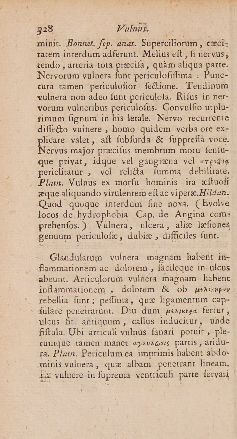 minit. Bonnet. fep. anat. Süperciliorum , czxci- tatem interdum adferunt. Melius eft , fi nervus ; tendo , arteria tota przecifa, quàm aliqua parte. Neryarim vulnera funt periculofiffima : Punc- tura tamen periculofior fecione. T'endinum vulnera non adeo funt periculofa. Rifus in ner- vorum vulneribus periculofus. Convulfio utplu- Ximum fignum 1n his letale. Nervo recurrente diff:&amp;o vuinere , homo quidem verba ore ex- plicare valet, aft fubfurda &amp; fupprefía voce. Nervus major precifus membrum motu fenfu- que privat, idque vel gangrena vel zrecd'ia periclitatur , vel relida | fumma debilitate. Platn. Vulnus ex morfu hominis ira zítuofi aque aliquando virulentem eftac viperz.Hildan. Quod quoque interdum fine noxa. ( Evolve locos de hydrophobia Cap. de Angipa com: prehenfos. ) Vulnera, ulcera, ali: lzefiones genuum periculofz , dubiz , difficiles funt. Glandularum vulnera magnam habent in- flammationem ac. dolorem , facileque in. ulcus abeunt. Árüculorum vulnera magnam | habent inlammationem , dolorem &amp; ob gsAvmnpzr rebellia funt; peffima, qua ligamentum cap- fulare penetrarunt. Diu dum ge»xngza. fertur , ulcus fit. antiquum , callus inducitur, uide fiftula. Ubi articuli vulnus fanari potuit ple- rumque ramen manet aykuMQrIS partis, aridu- ra. Platn. Periculum ea 1mprimis habent abdo- minis vulpera, qux albam penetrant lineam. Ex vulnere in fuprema Eel parte Íervaii