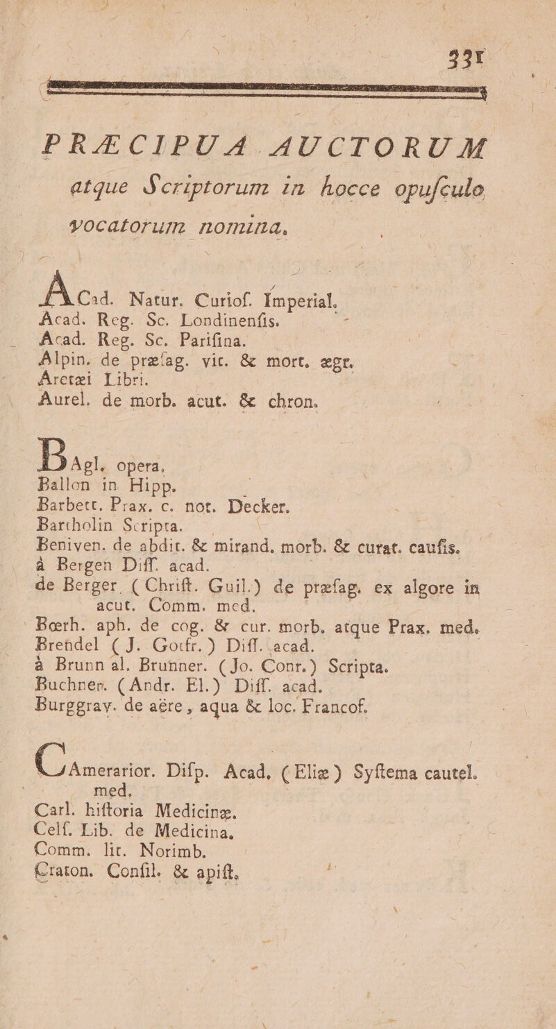 PRAECIPUA AUCTORUM atque Scriptorum in kocce opufcule vocatorum nomina, Aca Natur. Curiof. Imperial. Acad. Reg. Sc. Londinenfis. * Acad. Reg. Sc. Parifina. Alpin. de preíag. vic. &amp; mort, egr. Áretzi Libri. | Aurel. de morb. acut. &amp; chron. Ba. opera. Ballon in. Hipp. : Barbett. Prax. c. not. Decker. Bartholin Scripra.— | | Beniven. de abdit. &amp; mirand. morb. &amp; curat. caufis. à Bergen Diff. acad. de Berger, ( Chrift. Guil.) de prefag. ex algore in acut. Comm. med. | | Berh. aph. de cog. &amp; cur. morb. atque Prax. med. Bretdel ( J. Go:fr. ) Diff. acad. à Brunn al. Brunner. (Jo. Conr.) Scripta. Buchner (Andr. El.) Diff. acad. Burggrav. de aére , aqua &amp; loc. Francof. E oux Difp. Acad, (Elig) Syftema cautel. e. med. | : Carl. hiftoria Medicing. Celf. Lib. de Medicina. Comm. lit. Norimb. Craton. Confil &amp; apift. ;