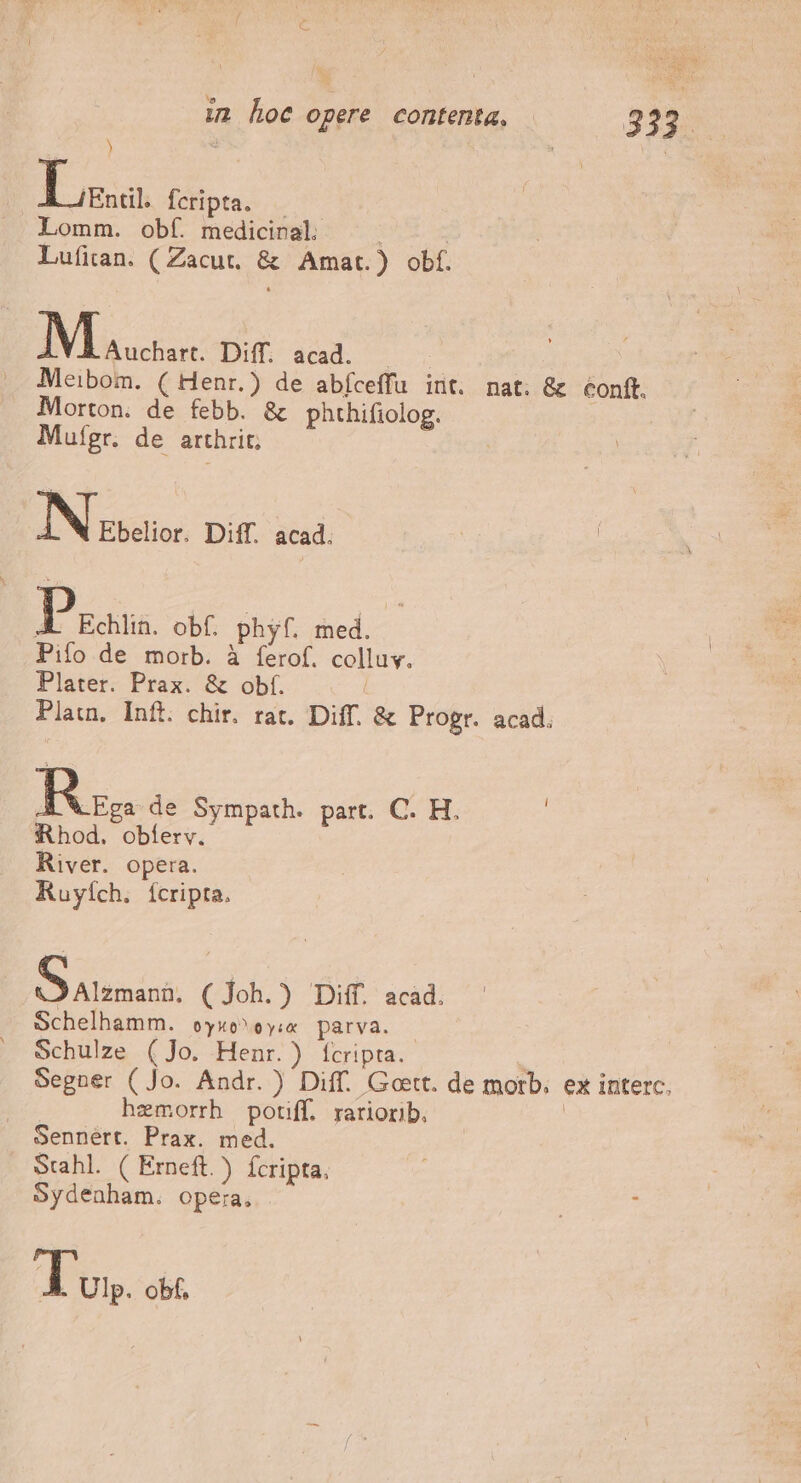 im hoc opere contenta, | 3329 ) La Ícripta. Lomm. obí. medicinal. Lufian. ( Zacut. &amp; Amat.) obf. M Auchart. Diff. acad. Meibom. ( Henr.) de abíceffu int. nat. &amp; éonft. Morton. de febb. &amp; phthifiolog. Mutgr. de arthrit; IN Ebelior. Diff. acad. Pss. obf. phyf. med. Pifo de morb. à ferof. colluv. Plater. Prax. &amp; obf. | Platn. Inft. chir. rat. Diff. &amp; Progr. acad. Rz de Sympath. part. C. H. : Rhod. obíerv. River. opera. Ruyích. Íícripta. AS alimáni: (Joh.) Diff. acad. Schelhamm. oyuo^ oye parva. Schulze (Jo. Henr.) fcripta. : Segner ( Jo. Andr. ) Diff. Gott. de morb. ex interc. hzemorrh potiff. rariorib, | Sennert. Prax. med. Stahl. ( Erneft.) ícripta. Sydenham. opera, Tus obf.