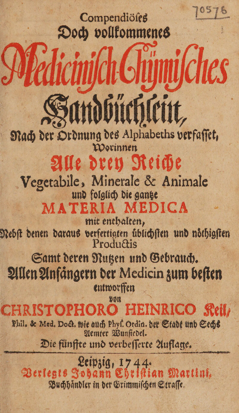 5 e 3 08 en 3 Doch vollkommenes Mind 6 m Sandhüchſcut, Nach der 9 des Alphabeths berfaſt, Worinnen \ Alle drey Reiche Vegetabile, Minerale & Animale umd folglich die gantze MATERIA MEDICA - | mit enthalten, Nebſt denen daraus verfertigten uͤblichſten und noͤthigſten Productis 1 Samt deren Nutzen und Gebrauch. Allen Anfängern der Medicin zum beften 1 1 CHRISTOPHORO HEINRICO Keil / Wil. de Med, Dod. wie auch Phyf. Ordig. der Stadk und Sechs Aemter Wunſiedel. „Die fünffte und . Auflage. Re Leip Berlegts 999250 N Ehefflan Martini, FU} in der Grimmiſchen Straſſe.