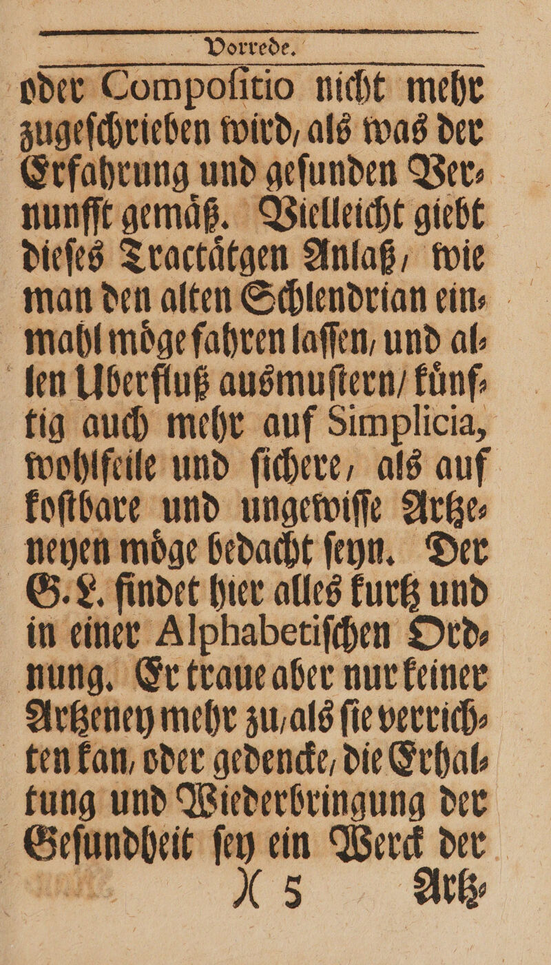 oder 0 tio nicht mehr zugeſchrieben wird, als was der Erfahrung und geſunden Ver⸗ nunffe gemäß. Vielleicht giebt mahl moͤge fahren laſſen, und al⸗ len Überfluß ausmuſtern / fünf tig auch mehr auf Simplicia, wohlfeile und ſichere, als auf koſtbare und ungewiſſe Artze⸗ neyen moͤge bedacht ſeyn. Der G. L. findet hier alles kurtz und in einer Alphabetiſchen Ord⸗ nung. Er traue aber nur keiner Artzeney mehr zu / als ſie verrich⸗ ten kan, oder gedencke/ die Erhal⸗ tung und Wiederbringung der 5 Artz