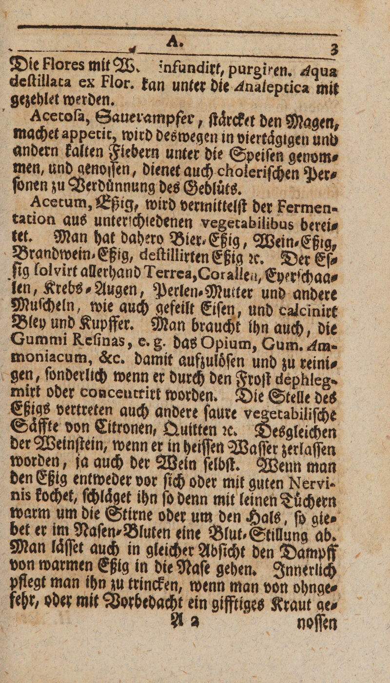 Die Flores mit W. infunditt, purgiren, Aqua deftillaca ex Flor. kan unter die Inaleptica mit enden ar Acetola, Sauerampfer, ſtaͤrcket den Magen, machet appetit wird deswegen in viertaͤgigen und andern kalten Fiebern unter die Speiſen genom⸗ men, und genoſſen, dienet auch choleriſchen Per⸗ ſonen zu Verdünnung des Gebluͤ tts. Acetum, Eßig, wird vermittelſt der Fermen- tation aus unterichiedenen vegetabilibus berei⸗ tet. Man hat daher Bier⸗Eßig, Wein⸗Eßig, Brandwein⸗Eßig, deſtillirten Eßig x. Der Eſ⸗ ‚fig lolvirt allerhand Terrea, Corallen „Eyerſchaa⸗ len, Krebs» Augen, Perlen Mutter und andere Muſcheln, wie auch gefeilt Eifen, und calcinirt Bley und Kupffer. Man braucht ihn auch, die Gummi Refinas, e. g. das Opium, Gum. Am- moniacum, &c. damit aufzulöͤſen und zu reini⸗ gen, ſonderlich wenn er durch den D dephleg» mirt oder conceutritt worden. Die Stelle des Eßias vertreten auch andere ſaure ve zetabiliſche Saͤffte don Eitronen, Quitten ꝛe. Desgleichen | der Weinſtein, wenn er in heiſſen Waſſer zerlaſſen worden, ja auch der Wein ſelbſt. Wenn man den Eßig entweder vor ſich oder mit guten Nervi. nis Fochet, ſchlaͤget ihn ſo denn mit leinen Tuͤchern warm um die Stirne oder um den Hals, ſo gie bet er im Naſen⸗Bluten eine Blut, Stillung ab. Man laͤſſet auch in gleicher Abſicht den Dampff von warmen Eßig in die Naſe gehen. Innerlich pflegt man ihn zu trincken, wenn man von ohnge⸗ fehr, oder mit Vorbedacht ein gifftiges Kraut ge⸗ N A2 ghioſſen