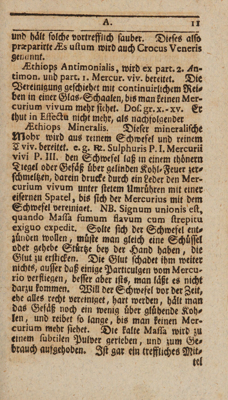 und hält ſolche vortrefflich ſauber. Dieſes alſo præparirte Es uſtum wird auch Crocus Veneris _ genannt. „ | Ethiops Antimonialis, wird ex part. 2. An- timon. und part. 1. Mercur. viv. bereitet. Die Vereinigung geſchiehet mit contin uirlichem Rei⸗ ben in einer Glas⸗Schaalen, bis man keinen Mer- curium vivum mehr ſiehet. Doſ. gr. x.· xv. Er thut in Effectu nicht mehr, als nachfolgender Athiops Mineralis. Dieſer mineraliſche Mohr wird aus reinem Schwefel und reinem Aviv. bereitet. e. g. R. Sulphuris P. I. Mercurii vivi P. III. den Schwefel laß in einem thoͤnern Ziegel oder Gefäß uber gelinden Kohl⸗Feuer zer⸗ ſchmeltzen, darein drucke durch ein Leder den Mer. curium vivum unter ſtetem Umruͤhren mit einer eiſernen Spatel, bis ſich der Mercurius mit dem Schwefel vereiniget. NB. Signum unionis eſt, quando Maſſa fumum flavum cum ſtrepitu exiguo expedit. Solte ſich der Schwefel ent⸗ zünden wollen, muͤſte man gleich eine Schüffel oder gehebe Stuͤrtze bey der Hand haben, die Glut zu erſticken. Die Glut ſchadet ihm weiter nichts, auſſer daß einige Particulgen vom Mercu- rio verfliegen, beffer aber iſts, man laͤßt es nicht darzu kommen. Will der Schwefel vor der Zeit, ehe alles recht vereiniget, hart werden, hält man das Gefäß noch ein wenig über gluͤhende Koh⸗ len, und reibet fo lange, bis man keinen Mer- curium mehr ſiehet. Die kalte Mafla wird zu einem ſubtilen Pulver gerieben, und zum Ge⸗ brauch aufgehoben. Iſt gar ein treffliches ger =