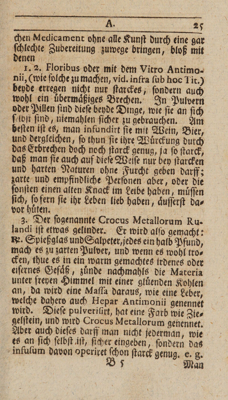 chen Medicament ohne alle Kunſt durch eine gar 8 Sehe Zubereitung zuwege bringen, bloß mit nl I. 2. Floribus oder mit dem Vitro Antimo- nü, (wie ſolche zu machen, vid. infra ſub hoc Tit.) beyde erregen nicht nur ſtarckes, ſondern auch wohl ein uͤbermaͤßiges Brechen. In Pulvern oder Pillen find dieſe beyde Dinge, wie fie an ſich ſelbſt find, niemahlen ficher zu gebrauchen. Am beſten iſt es, man infundirt fie mit Wein, Bier, und dergleichen, ſo thun ſie ihre Wuͤrckung durch das Erbrechen doch noch ſtarck genug, ja ſo ſtarck, daß man fie auch auf dieſe Weſſe nur bey ſtarcken und harten Naturen ohne Furcht geben darff; zarte und empfindliche Perſonen aber, oder die ſonſten einen alten Knack im Leibe haben, müffen ſich, ſo fern ſie ihr Leben lieb haben, aͤuſſerſt da⸗ vor huͤten. el 3 a 3. Der fogenannte Crocus Metallorum Ru- landi ift etwas gelinder. Er wird alſo gemacht: R. Spießglas und Salpeter, jedes ein halb Pfund, mach es zu zarten Pulver, und wenn es wohl tro⸗ cken, thue es in ein warm gemachtes irdenes oder eiſernes Gefaͤß, zuͤnde nachmahls die Materia unter freyen Himmel mit einer gluͤenden Kohlen an, da wird eine Mafla daraus, wie eine Leber, welche Dahere auch Hepar Antimonii genennet wird. Dieſe pulveriſirt, hat eine Farb wie Zie⸗ gelſtein, und wird Crocus Metallorum genennet. Aber auch dieſes darff man nicht jederman, wie es an ſich ſelbſt iſt, ſicher eingeben, ſondern das infuſum davon operiret ſchon ſtarck genug. e. g. | Dt - Man
