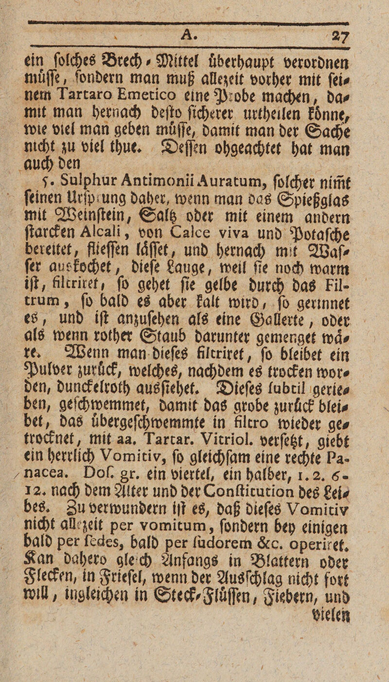ein ſolches Brech⸗Mittel uͤberhaupt verordnen muͤſſe, ſondern man muß allezeit vorher mit ſei⸗ nem Tartaro Emetico eine Probe machen, da⸗ mit man hernach deſto ſicherer urtheilen koͤnne, wie viel man geben muͤſſe, damit man der Sache 100 u viel thue. Deſſen ohgeachtet hat man auch den | | | a J. Sulphur Antimonii Auratum, folcher nim̃t ſeinen Urfpsung daher, wenn man das Spießglas mit Weinſtein, Saltz oder mit einem andern ſtarcken Alcali, von Calce viva und Potaſche bereitet, flieſſen laͤſſet, und hernach mit Waſ⸗ fer auskochet, dieſe Lauge, weil fie noch warm iſt, filtriret, ſo gehet fie gelbe durch das Fil- trum, ſo bald es aber kalt wird, ſo gerinnet es, und iſt anzuſehen als eine Gallerte, oder als wenn rother Staub darunter gemenget waͤ⸗ re. Wenn man dieſes Ailtrivet, fo bleibet ein Pulver zuruck, welches, nachdem es trocken more den, dunckelroth ausſtehet. Dieſes lubtil gerie⸗ ben, geſchwemmet, damit das grobe zurfick blei⸗ bet, das uͤbergeſchwemmte in filtro wieder ges trocknet, mit aa. Tartar. Vitriol. verſetzt, giebt ein herrlich Vomitiv, fo gleichſam eine rechte Pa- ‚nacea. Doſ. gr. ein viertel, ein halber, 1. 2. 5. 12. nach dem Alter und der Conſtitution des Lei⸗ bes. Zu verwundern iſt es, daß dieſes Vomitiv nicht allezeit per vomitum, ſondern bey einigen bald per ſedes, bald per ſudorem &c. operixet. Kan dahero gleich Anfangs in Blattern oder Flecken, in Frieſel, wenn der Ausſchlag nicht fort will, ingleichen in Steck⸗Fluͤſſen, Fiebern, 1105 vielen