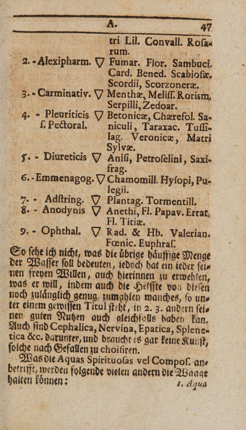 tri Lil. Convall. Rofas „ V 2. «Alexipharm. V Fumar. Flor. Sambuci. . Card. Bened. Scabioſæ, . S⸗cordii, Scorzonerz, 3. Carminativ. V Menthæ, Meliſſ. Rorism, Yu NDR ß 4. - Pleuriticis N Betonicz, Chærefol. Sa- J. Pectoral. niculi, Taraxac. Tuſſi. lag. Veronicæ, Matri Sylve. $. - Diureticis V Anifi, Petrofelini, Saxi- we ; Tag. ri 6. Emmenagog. V Chamomill. Hyſopi, Pu- 5 legii. 7. Adſtring. V i Tormentill. 8. Anodynis V Anethi, Fl. Papav. Errat, „„ E, Liss, 8 9. Ophthal. V Rad. & Hb. Valerian, f | Fœnic. Euphra . So fehe ich nicht, was die Übrige haͤuffige Menge der Waſſer foll bedeuten, jedoch hat ein ieder ſel⸗ nen freyen Willen, auch hierinnen zu erwehlen, was er will, indem auch die Helffte von dieſen noch zulaͤnglich genug, zumghlen manches, ſo un⸗ ter einem gewiſſen Titul ſteht, in 2. 3. andern ſei⸗ nen guten Nutzen auch gleichfolls haben kan. Auch ſind Cephalica, Nervina, Epatica, Splenes tica &. darunter, und braucht es gar keine Kunſt, ſolche nach Gefallen zu choiſiren. 9 5 Was die Aquas Spirituofas vel Compof. an- betrifft werden folgende vielen andern die Waage 2 halten koͤnnen: 1. Agua