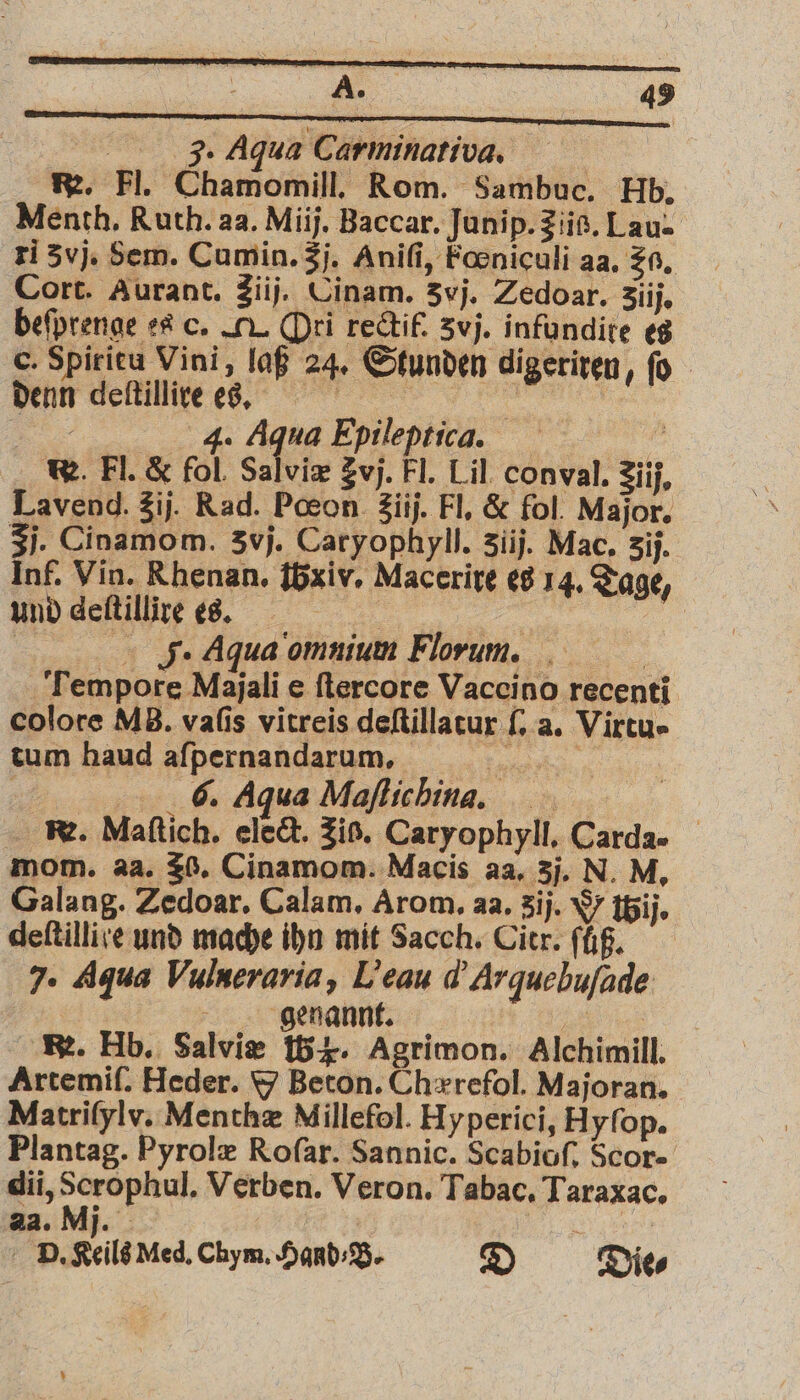 | Ji. Aqua Carminativa. R. Fl. Chamomill. Rom. Sambuc. Hb. Menth. Ruth. aa. Miij. Baccar. Junip. Z iis. Lau- ri 3 vj. Sem. Cumin. 3j. Aniſi, Fœniculi aa. zo. Cort. Aurant. 3iij. Cinam. 3vj, Zedoar. 3iij. beſprenge es c. II. Ori rectif. 5vj. infundite es o. Spirieu Vini, laß 24. Stunden digeriren, ſo denn deſtillire es. en en 3 4. Aqua Epileptica. . W. Fl. & fol Salvix Zvj. Fl. Lil conval. Ziij. Lavend. 3ij. Rad. Pœon 3iij. Fl. & fol. Major, 3j. Cinamom. 3vj. Caryophyll. 3iij. Mac. 3ij. Inf. Vin. Rhenan. {5xiv. Macerire es 14. Tage, und deſtillire es. | | = | J. Aqua omnium Florum. Tempore Majali e ſtercore Vaccino recenti colore MB. vaſis vitreis deſtillatur ſ. a. Virtu- tum haud aſpernandarum. e e u 6. Aqua Maflichina.. . Maſtich. elect. Zis. Caryophyll. Carda- mom. aa. 20. Cinamom. Macis aa. 3j. N. M. Galang. Zedoar. Calam. Arom. aa. 3ij. W tBjij. deftillive und mache ihn mit Sacch. Citr. ſůß. 7. Aqua Vulneraria, Leau d Arqucbuſade N genannt. „ R. Hb. Salviæ B. Agrimon. Alchimill. Artemif. Heder. 9 Beton. Chærefol. Majoran. Matriſylv. Menthæ Millefol. Hyperici, Hyfop. Plantag. Pyrolæ Rofar. Sannic. Scabioſ. Scor- dii, 5 Verben. Veron. Tabac. Taraxac. aa. Mi. h | b. Keils died. Chym. Hand⸗B. D Die⸗