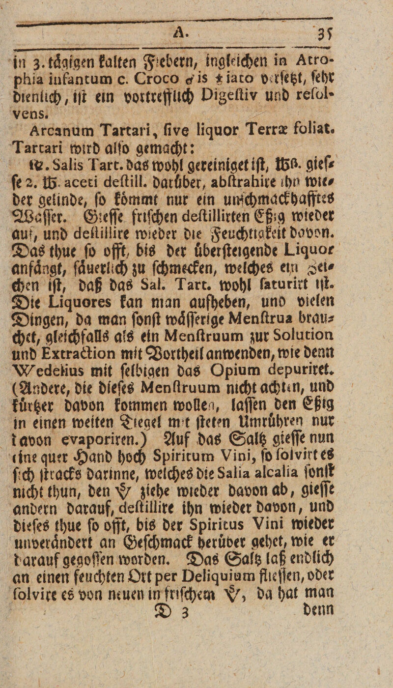 W A. 35 in 3. taͤgigen kalten Fiebern, ingleichen in Atro- phia infantum c. Croco «is #iaco betſetzt, ſehr dienlich, iſt ein vortrefflich Digeſtiyv und refol» vens ER A Arcanum Tartari, five liquor Terræ foliat. Tartari wird alſo gemacht: | w. Salis Tart. das wohl gereiniget iſt, 15%. gieſ⸗ fe 2. W. aceti deſtill. darüber, abftrahive ihn wies der gelinde, ſo koͤmmt nur ein unſchmackhafftes Waſſer. Geeſſe friſchen deſtillirten Eßig wieder auf, und delſtillire wieder die Feuchtigkeit davon. Das thue fo offt, bis der überfteigende Liquor anfängt, ſaͤuerlich zu ſchmecken, welches ein Sei⸗ chen iſt, daß das Sal. Tart. wohl ſaturirt iſt. Die Liquores kan man aufheben, und vielen Dingen, da man fonft waͤſſerige Menftrua brau⸗ chet, gleichfalls als ein Menſtruum zur Solution und Extraction mit Vortheil anwenden, wie denn Wiedelius mit ſelbigen das Opium depuriret. (Andere, die dieſes Menſtruum nicht achten, und kuͤrtzer davon kommen wollen, laſſen den Eßig in einen weiten Tiegel mit ſteten Umruͤhren nur davon evaporiren.) Auf das Saltz gieſſe nun eine quer Hand hoch Spiritum Vini, fo folvirt es fich ſtracks darinne, welches die Salia alcalia ſonſt nicht thun, den Y ziehe wieder davon ab, gieſſe andern darauf, deſtillire ihn wieder davon, und dieſes thue fo offt, bis der Spiritus Vini wieder unverändert an Geſchmack beruͤder gehet, wie er darauf gegoſſen worden. Das Saltz laß endlich an einen feuchten Ort per Deliquium flleſſen, oder folvire es von neuen in friſchem W, da hat man