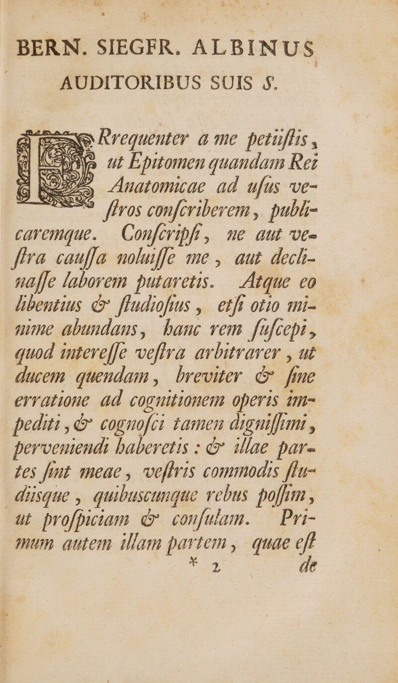 &amp; w^ BERN. SIEGFR. ALBINUS AUDITORIBUS SUIS $$. 25e Iwequeuter a me. petuffis, fo ut Epitomen quandam Ret 3o Anatomicae ad ufus ve- (a i ^ * ffros confcriberem ,| publi- caremque. — Coufcripft, we aut ve- fra cauffa moluiffe me , aut dech- uaffe laborem putavetis. — Atque eo hbentius e fludiofus ,| etfi otio mi- ume abuudaus, banc vem fufcepi , quod intere[fe veffra. avbitraver , ut ducem. quendam ,| breviter. c fiue erratione ad coguitionem opertis am- pediti ,&amp; coguo[ci tamen digniffum , perveniendi baberetis : &amp; illae par». zes fiut meae , veffris commodis ffa- düsque , quibuscunque vebus. porum , ut profpiciam d coufulam. — Pri- tomas Wk de