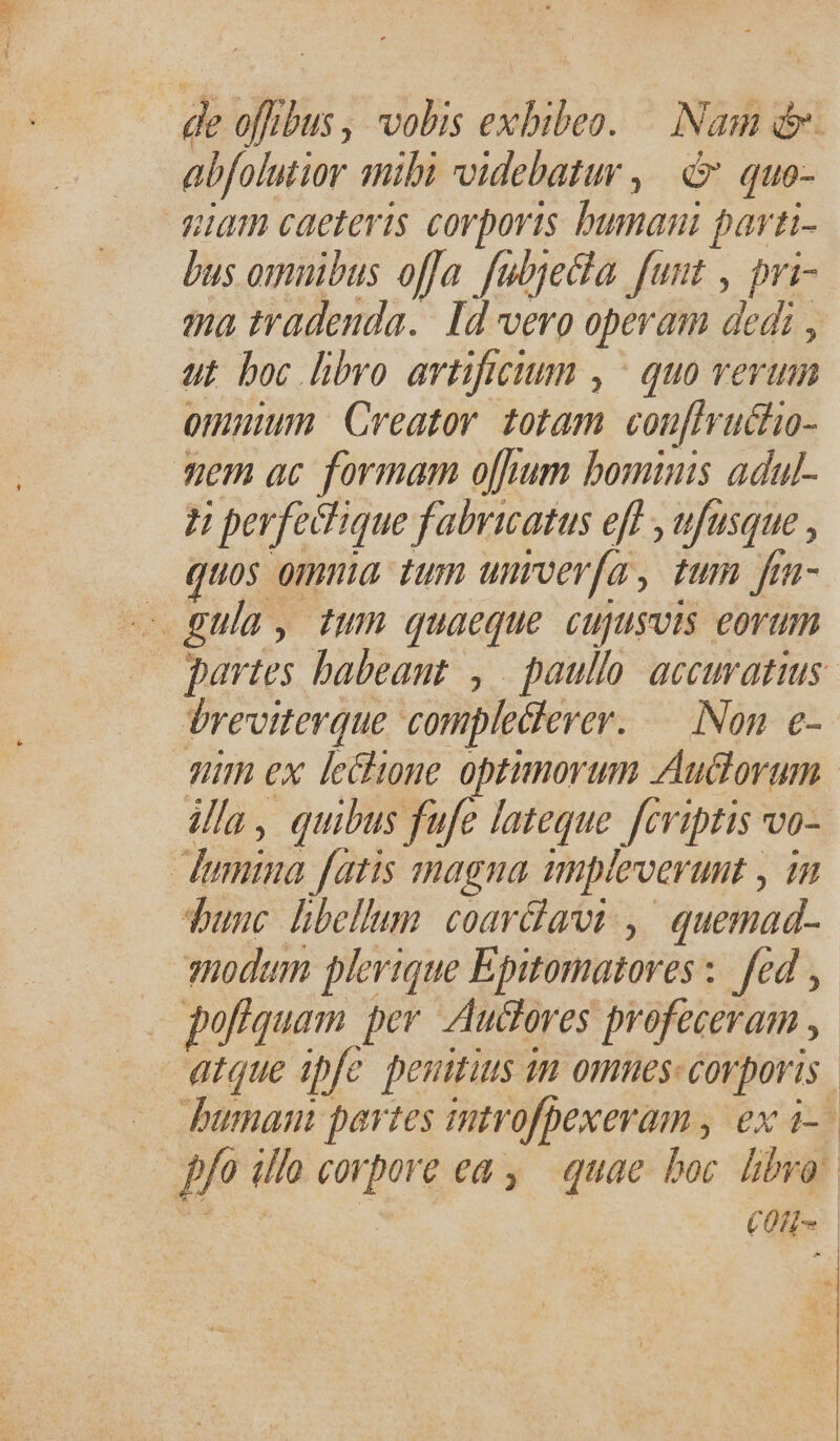 abfolmtior mibi videbatur ,| d quo- niam caeteris corporis bumani parti- bus omnibus offa fubjecla funt , pri- ma tradenda. Id vero operam dedi , ut boc libro artificium , ^ quo verum omuium. Creator. totam. coufvuchio- nem ac formam o[fum bominis adul- H perfechique fabricatus eff , ufusque , Quos omnia. tum unroer[a, tum fra- e gula, tum quaeque cupusots eorum breviterque compleclerer. — Non. e- nim ex leitione optimorum Auctorum illa, quibus fufe lateque fcriptis vo- dumina fatis magna impleverunt , in Tunc libellum. coarlat.,|' quemad- sodum plerique Epitomatores :. fed pofiquam per. Auctores profeceram , |