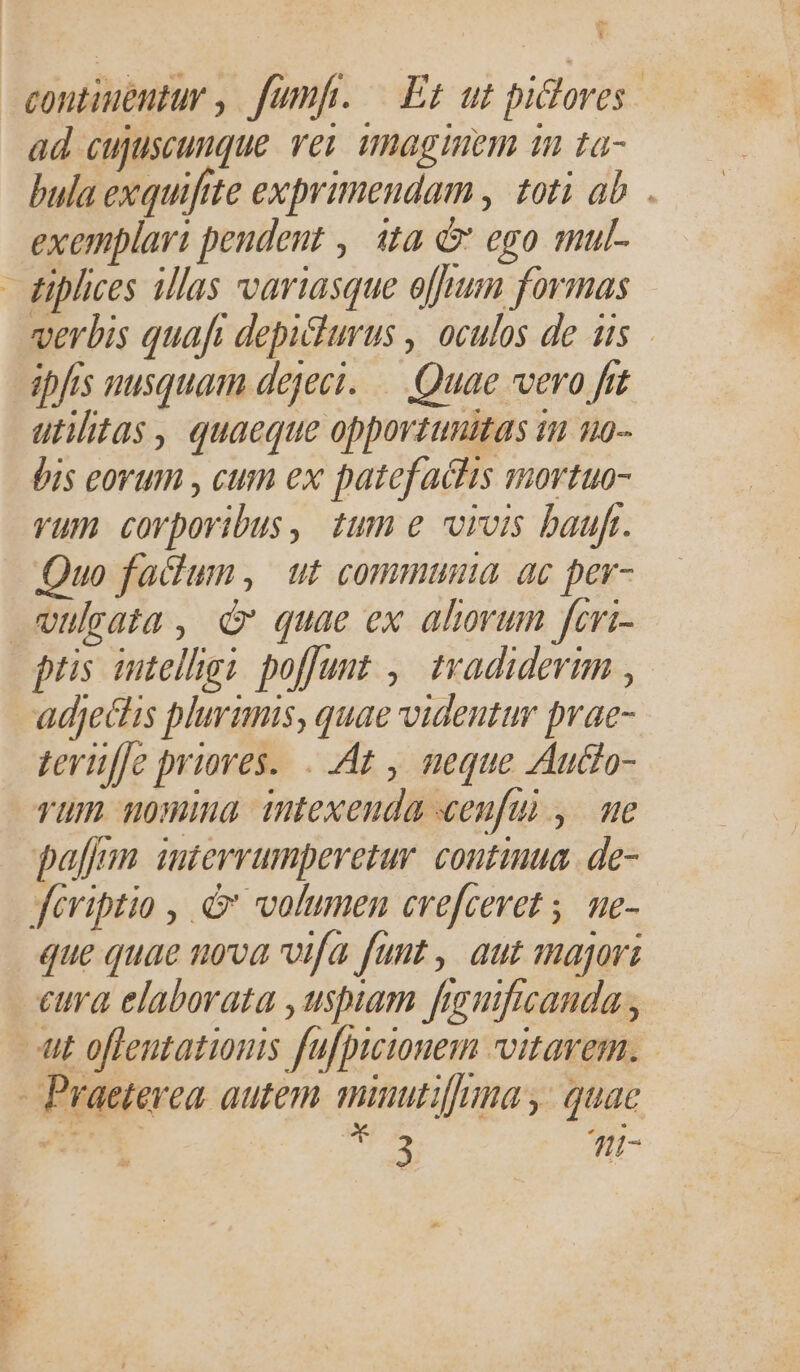 - Y ad cujuscuuque rey umaginem 1n ta- bula exquiftte exprimendam , toti ab . exemplari pendent , ita d» ego mul- verbis quaft depiturus , oculos de us ipfis nusquam dejecit. — Quae vero frt utilitas, quaeque opportunitas in u0- Óis eovum , cum ex patefachis mortuo- vum corporibus, tum e vois baufr. Quo failum , ut communia ac per- ptis intelligi poffunt ,| tvadidevim , adjectis plurimis, quae videntur prae- teruffe priores... At , neque Audo- vum nomma intexeuda xeufui , me paff. interrumperetur. continua. de- que quae nova vifa funt , aut majori eura elaborata , uspiam fhaguificanda ,