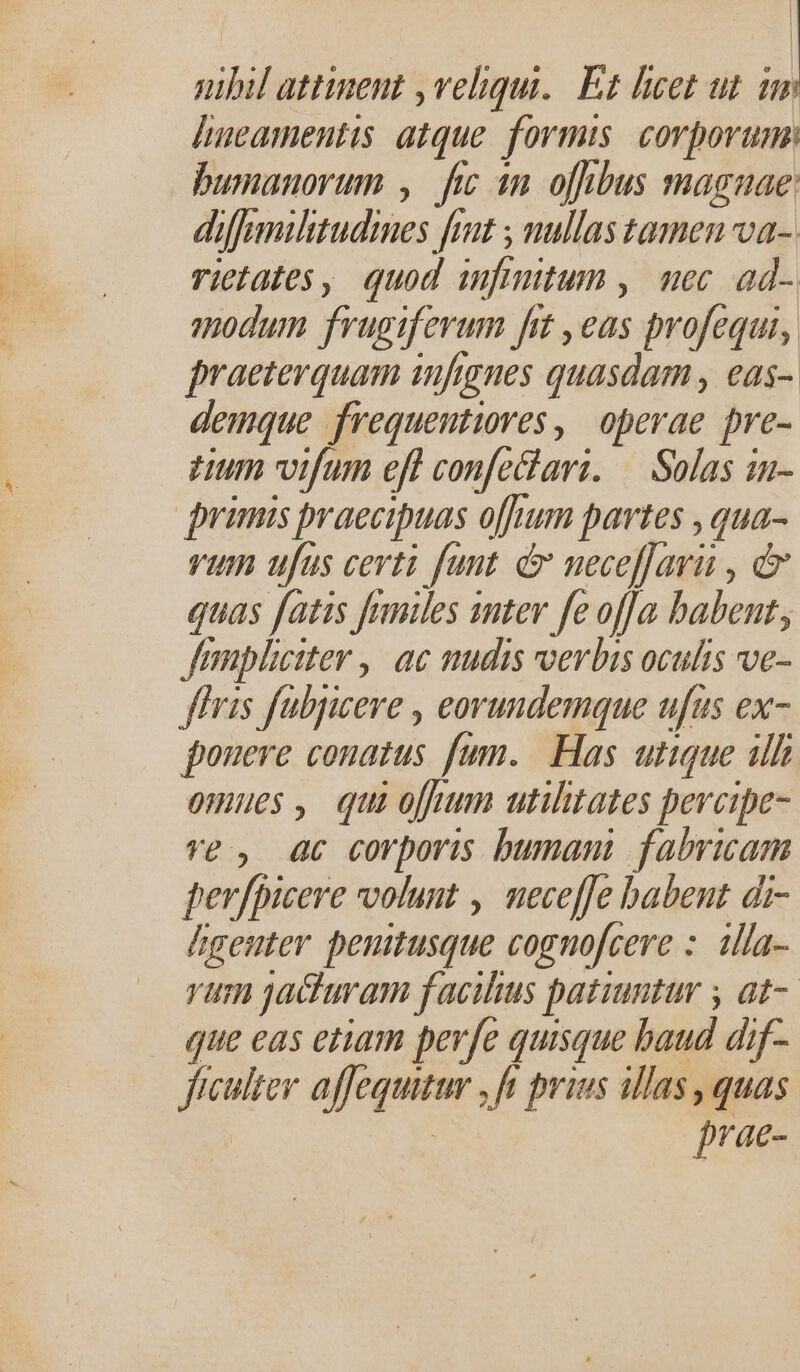 Jumamentis atque. formis corporum: bumanorum , fic 1n ofibus magnae: diffs militudines fnt ; nullas tamen va- rictates, quod infi utum, uec ad- modum frugiferum fit ,eas pvofequi, praeterquam infignes quasdam, ea$- demque frequentiores, operae pre- tum vifum eff confechari. — Salas in- primis praecipuas offum partes ,  vum ufus certi fant. &amp; neceffari , &amp; quas fatis fries sntev fe of]a babent; Jampliciter ,| ac nudis vvevbis oculis ve- ffris fubjicere , eorundemque ufus ex- ponere conatus fum. Has utique ilh omues , qui oj utilitates percipe ve, 4c corporis bumani fabricam perfpicere volunt , neceffe babent di- hgenter penitusque cognofcere :. illa- vum jacturam facilius patiuntur y at-. que eas etiam perfe quisque baud dif- fuculter afeqwear ft prins illas quas prae-