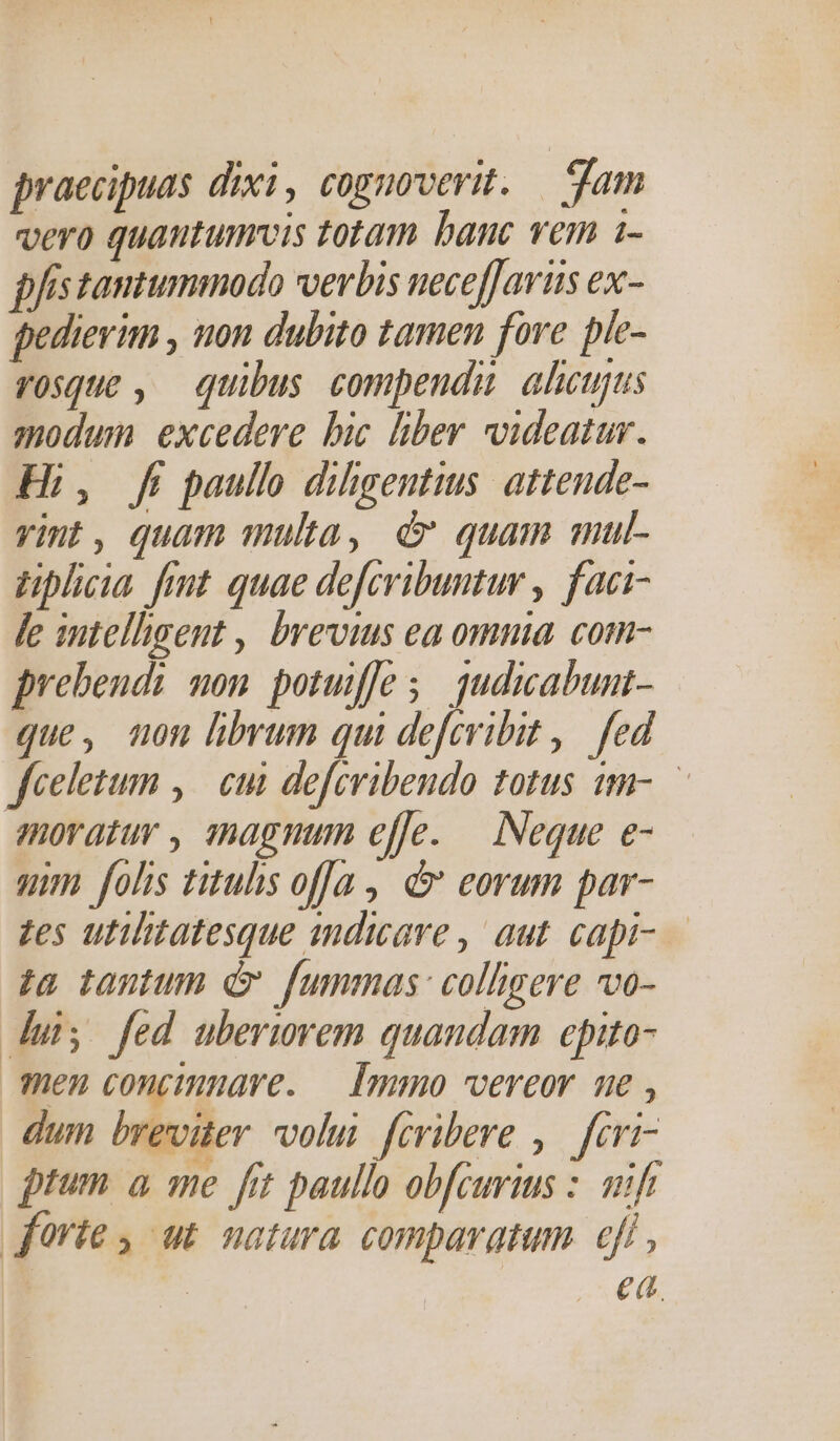 praecipuas dixi, cognoverit. — jam vero quautumrvis totam banc vem i- fistantummodo verbis ueceffaris ex- pedievim , non dubito tamen fore pie- vosque , quibus. compendu alicujus modum excedere bic liber videatur. Hi, fi paullo diligentius: attende- vint, quam multa, d quam mul- tiplicia fiut quae defcribuntur , faci- fe intelhgent , brevius ea omnia. com- prebendi mom potufle 5. qudicabunt- que, uon hbrum qui defcribit ,— fed feelezum , | cui defcvibeudo totus um- moratur , smnagmum effe. — Neque e- um folis titus offa, &amp; eorum par- zes utilitatesque indicare , aut. capi- — £a tantum d fummas: colligere vo- dui; fed uberurem quandam epito- men concimnave. — Immo vereor ne , dum breviter volu fcribere ,.— feri- prum a me fit paullo obfcurius : mif forie, ut natura comparatum. eft , | ea.