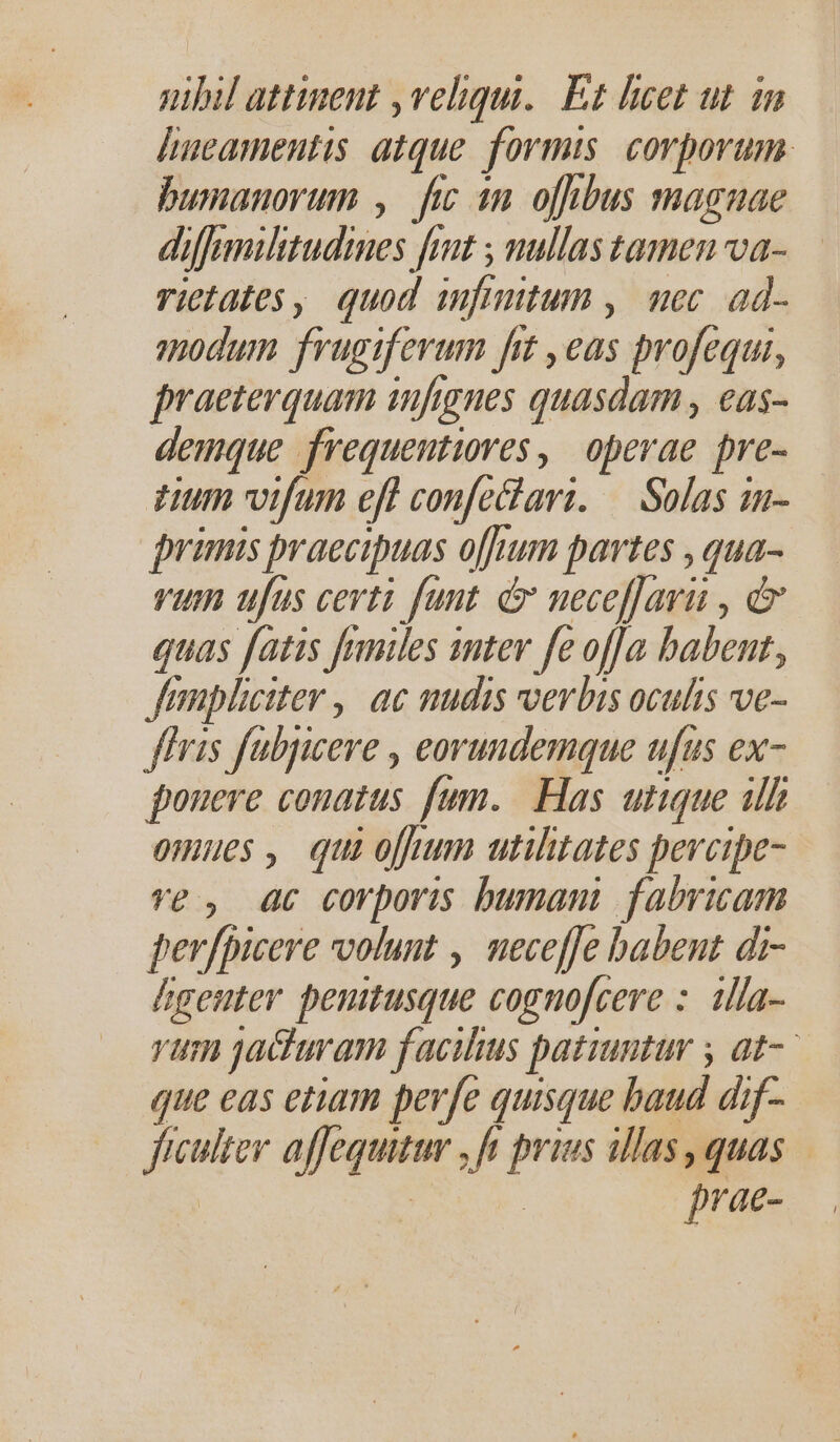 hueamentis atque. formis. corporum. bumanorum , fic in ofibus magnae diffmilitudines fout , nullas tamen va- rictates, quod infinitum , mec. ad- modum frugiferum frt ,eas profequi, praeterquam infignes quasdam , eas- demque frequentiores , operae pre- tum vifum eft confeari. — Solas in- primis praecipuas ofhum partes , qua- vum ufus certi fant. &amp; necefJari , d quas fatis frmiles inter fe offa babent, Jfempliciter ,| ac nudis verbis oculis ve- ffris fubjicere , eorundemque ufus ex- pouere conatus fum. Has utique ilh omues, quio utilitates pevcipe- ve, ac corporis bumani fabricam per/picere volunt , neceffe babent di- Áageuter penitusque cognofcere :. illa- rum jacturam facilius patiuntur , at- que eas etiam perfe quisque baud dif- ficulter affequitur , ft prius illas, quas ap prae-