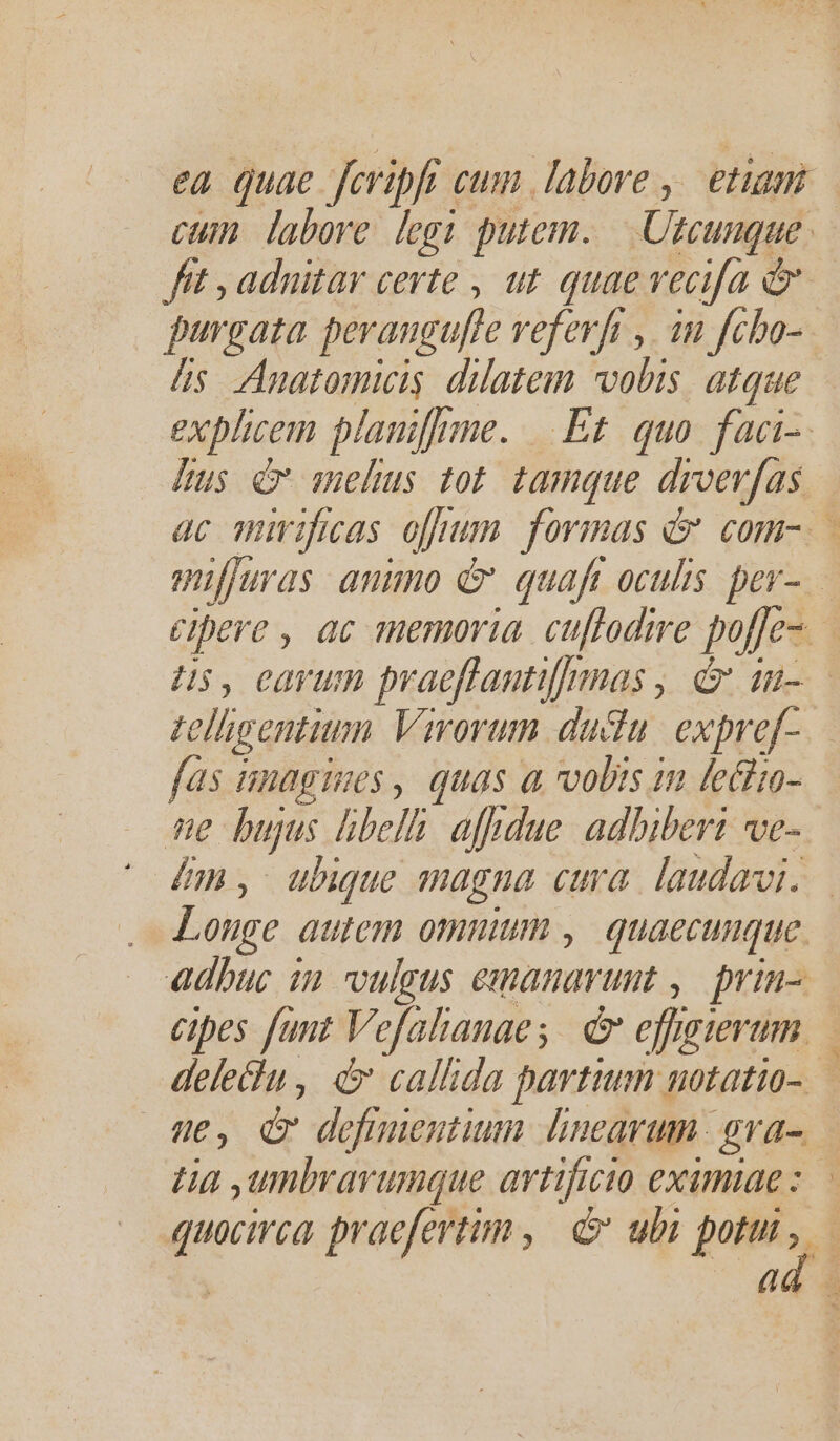 ea quae fcripfi cum labore ,. etiam cum. labore legi putem. em, 4 fit , adnitar certe , at. quae vecifa e purgata perangufle veferfi , in fcbo- as Anatomicis dilateim vobis. atque explicem planiffrme. Et. quo. faci. [us c sebus tot tamque droev[as — ac mirificas ojpum. formas d com-.— mifjuras aumo &amp; quafi oculis. per- cipere , ac memoria. cuffodire pofje- Hus, earum praeffantifmnas d in-— telligentium Virorum ductu. expre[- fas unagizes , quas a vobis in leciio- D bujus libelh: aftdue. adhiberi ve- dm, ubique magna cura. laudavi. Longe autem omnium , quaecumque adhuc in VIÍgtS i dienen tit , prin- cipes fant Vefalanaes d effigierum dele&amp;u, d callida partium notatio-.— ue, Qv defmientium linearum gra- ta ,umbrarumque artificio eximiae: quocirca praefertim, e ubi pots, ad |