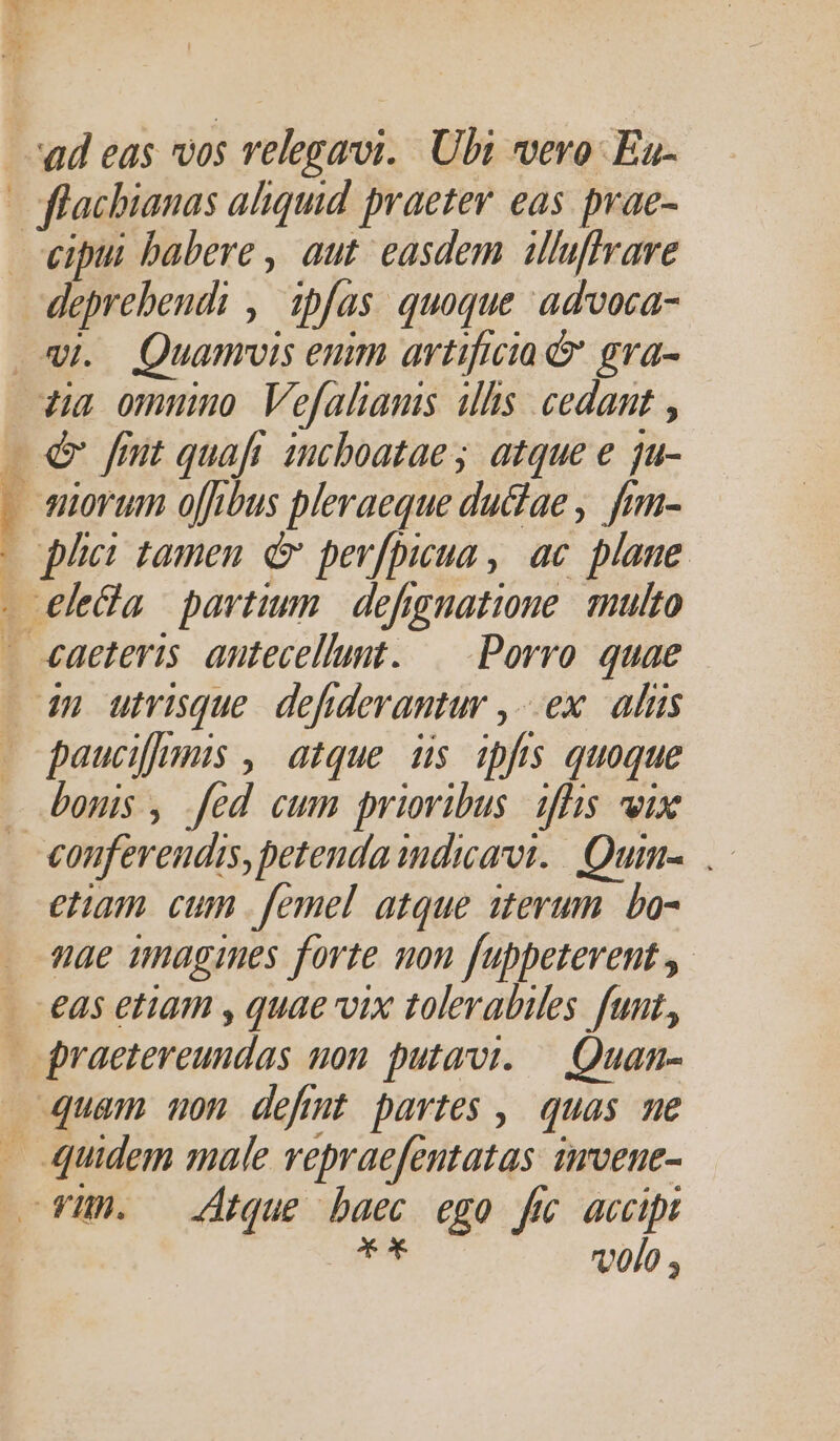 , cipui babere , aut. easdem illuffrare An , fas quoque advoca- Quamrois enim artificia &amp; gra- &amp; fmt quaft incboatae ; atque e ju- norum o[fbus pleraeque du&amp;ae , fim- phe: tamen é&amp; perfpicua , ac plane paucifimis , atque. is ipfts quoque bonis , fed cum prioribus. iffis vix etam. cum femel atque iterum. bo- nae imagines forte non f[uppeterent y eas etam , quae vix tolerabiles fuut, volo ,