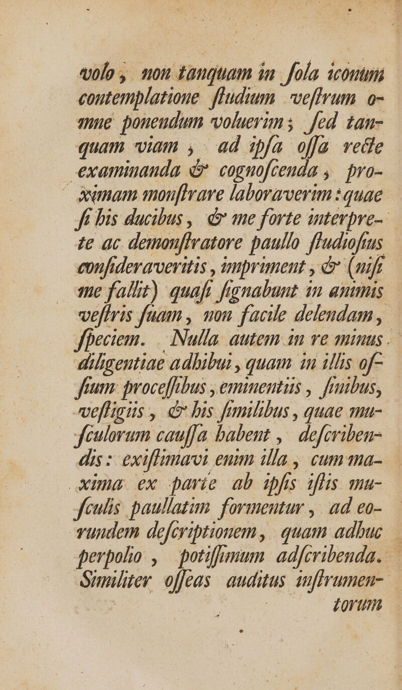 vole, non tanguam ia. fola iconum coutemplatioue fludium veffrum o- qne poneudum volueris | fed tan- quam viam ,. ad :spfa offa vede examiuauda 4 cognofcenda ,. pro- | àwmam monuf[Irave laboraverim : quae. Ji bis ducibus , d ane forte antevpre-- e ac demonfhratore paullo ffudifus e»ufidevarveritis , mpriment , &amp; (uif me fallit) quaft frgnabunt in amis. vefiris fuam , uon facile delendam , fpeciem. | Nulla. autem in ve minus .— diligentiae adhibui , quam 1n illis of- fnm: jmoceffibus , eminentus , fruibus, velHgus , d bis fnmilibus , quae mu- |feulorum cauffa babent ,^ defcriben- dis :: exiflimavi enm illa , cum ma- xima ex parie ab wf ifhis ma- Jculis. paullatim. formeutur ,. ad eo- vuudem defcriptionem , quam adbuc. perpoho , potifumum adfcribenda. — Sunitev. offeas auditus anffrumen- | — dorm *