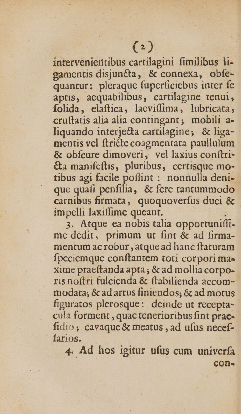 intervenieritibus cartilagini fimilibus li- gamentis disjuncta, &amp; connexa, obfe- quantur; pleraque fuperficiebus inter fe aptis, aequabilibus, cartilagine tenui, folida, elaftica, laeviffima, lubricata, cruítatis alia alia contingant; mobili a- liquando interjedta cartilagine; &amp; liga- mentis vel ftricte coagmentata paullulum &amp; obícure dimoveri, vel laxius conftri- &amp;a manifeftis, pluribus, certisque mo- tibus agi facile poflint : nonnulla deni- que quafi penfilia, &amp; fere tantummodo carnibus firmata, quoquoverfus duci &amp; - impelli laxiffime queant. — — 3. Atque ca nobis talia opportuniffi- me dedit, primum ut fint &amp; ad firma- mentum ac robur , atque ad hanc ftaturam fpeciemque conftantem toti corpori mae xime praeftanda apta; &amp; ad mollia corpo- ris noftri fulcienda &amp; ftabilienda accom- modata; &amp; ad artus finiendos; &amp; ad motus figuratos plerosque: deinde ut recepta- cula forment , quae tenerioribus fint prae- fidio; cavaque &amp; meatus , ad ufus necef- farios. 4. Ad hos igitur ufus cum univerfa con.