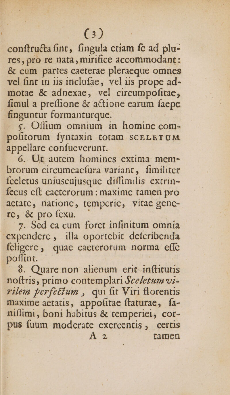 e) conftru&amp;a fint, fingula etiam fe ad plu- res, pro re nata, mirifice accommodant: &amp; cum partes caeterae pleraeque omnes vel fint in uis inclufae, vel iis prope ad- motae &amp; adnexae, vel circumpofitae, fimul a preflione &amp; a&amp;ione carum faepe finguntur formanturquce. $&amp;. Oflium omnium in homine com- pofitorum Íyntaxin totam SCELETUM appellare confueverunt. 6. Ut autem homines extima mem- brorum circumcaefura variant, fimiliter Ííceletus uniuscujusque diffimilis extrin- fecus eft caeterorum : maxime tamen pro acetate, natione, tempcrie, vitae gence- I6, &amp; profexu. — 7. Sed ea cum foret infinitum omnia expendere, illa oportebit defcribenda feligere , quae caeterorum norma effc poflint. 9. Quare non alienum erit inílitutis noftris, primo contemplari See/etum vz- rilem perfetium , qui fit Viri florentis maxime aetatis, appofitae ftaturae, ía- nifimi , boni habitus &amp; temperie, cor- pus fuum moderate exercentis, certis | Á 2 tamen
