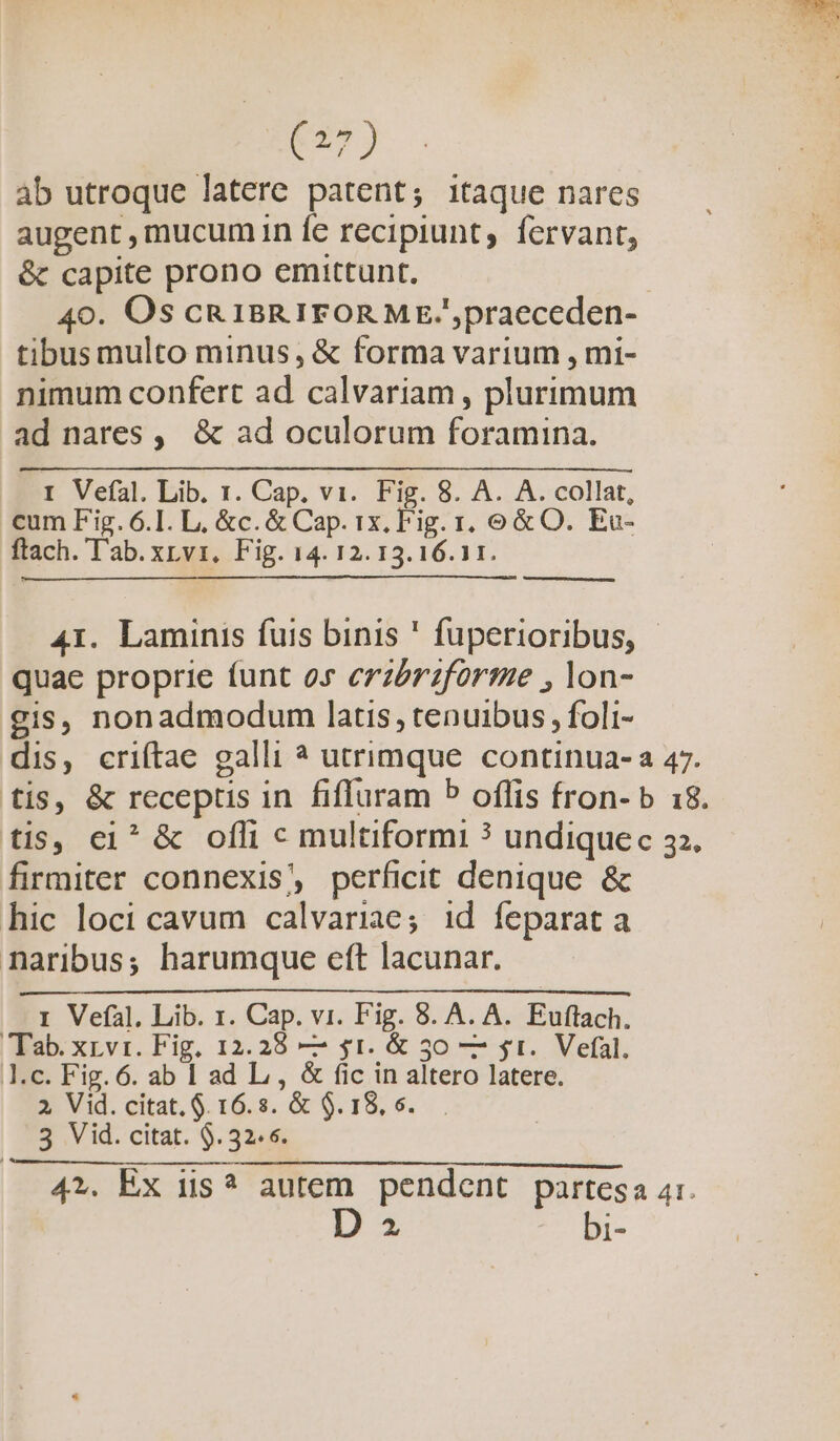 d àb utroque latere patent; itaque nares augent , mucumin fe recipiunt, fervant, &amp; capite prono emittunt. | 40. Os cR IBRIFORME/'praeceden- tibus multo minus, &amp; forma varium , mi- nimum confert ad calvariam , plurimum ad nares ,. &amp; ad oculorum foramina. I Vefal. Lib. 1. Cap. vi. Fig. 8. A. A. collat, cum Fig. 6.1. L, &amp;c. &amp; Cap. ix, Fig. 1, € &amp; O. Eu- ftach. 'Tl'ab. xvz, Fig. 14. 12. 13. 16.1 1. 41. Laminis fuis binis ' fuperioribus, quae proprie funt os crz&amp;érzforme , lon- gis, nonadmodum latis, tenuibus , foli- dis, criítae galli ? utrimque continua- a 47. tis, &amp; receptis in fiffuram P offis fron- b 18. tis, ei^ &amp; ofli c multiformi ? undiquec 32. firmiter connexis, perficit denique &amp; hic loci cavum calvariae; id feparat a naribus; harumque eft lacunar. I Vefàl. Lib. 1. Cap. vi. Fig. 8. A. A. Euftach. Tab. xzvr. Fig, 12.28 — $1. &amp; 350 — st. Vefal. Y.c. Fig. 6. ab 1 ad L , &amp; fic in altero latere. 2, Vid. citat. $. 16.s. &amp; $.18, 6... | 5 Vid. citat. $. 32.5. 47. Ex iis ? autem pendent partesa 4r.