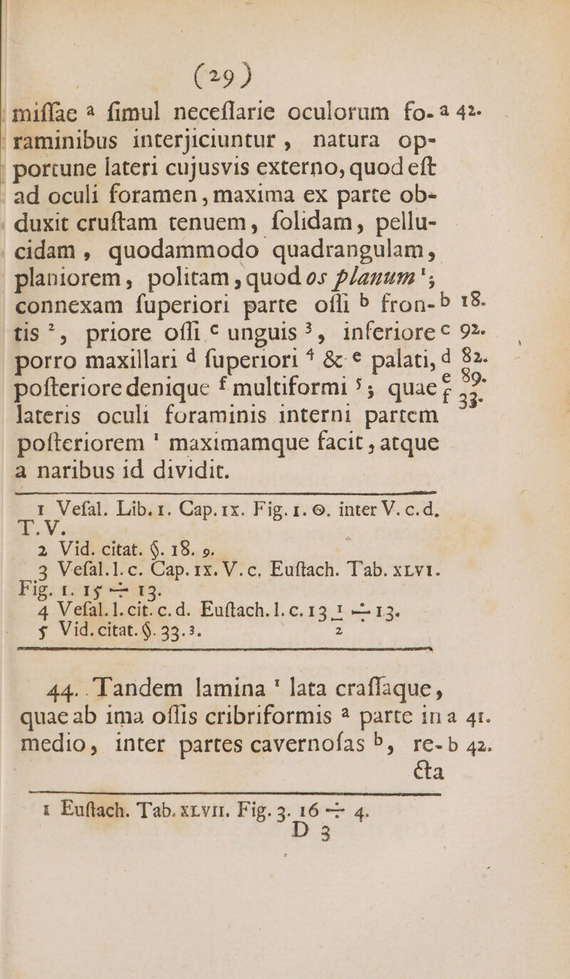 | miffae ? fimul neceflarie oculorum fo-a 42- 'raminibus interjiciuntur , natura op- | porcune lateri cujusvis externo, quod eft . ad oculi foramen , maxima ex parte ob- . duxit cruftam tenuem, folidam, pellu- . cidam , quodammodo quadrangulam, planiorem, politam , quod os p/azum '; connexam fuperiori parte. ofli b fron- b 18 tis^, priore offi c unguis ?, inferiore c 9?- porro maxillari 4 fuperiori * &amp; * palati, d 82. pofteriore deniquc f multiformi 5; quaeg ,7 lateris oculi foraminis interni partem pofteriorem ' maximamque facit ; atque a naribus id dividit. I Vefal. Lib. 1. Cap. 1x. Fig. 1. 6. inter V. c.d, A.V. 2 Vid. citat. $. 18. e. 5 Vefal.1.c. Cap. 1x. V.c, Euftach. Tab. xrv1. Fig. 1. 15 — 13. 4 Vefal.l.cit.c.d. Euftach.1. c. 13,1 — 13. $ Vid.citat. 9. 35.5. z 44.. Tandem lamina ' lata craflaque, quae ab 1ma oflis cribriformis ? parte 1na 4t. medio, inter partes cavernofas b, re-b 4. ca i Euftach. Tab. xrvir. Fig. 3. 16 — 4. D 3